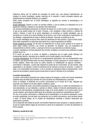 Habermas afirma que "la multitud de conceptos de acción que, casi siempre implícitamente, se
emplean en teoría sociológica, pueden reducirse en lo esencial a cuatro conceptos básicos que
analíticamente es menester distinguir con cuidado"5.
Estos cuatro conceptos son: la acción teleológica, la regulada por normas, la dramatúrgica y la
comunicativa.
Acción teleológica. Supone un actor, en principio solitario, y que se orienta a la realización de un fin
guiado por máximas y basada en una decisión entre alternativas.
Las acciones teleológicas presuponen la relación del sujeto con un solo mundo, el mundo objetivo, por
lo que se las puede evaluar por el éxito o fracaso, y por verdadera o falsa conforme a criterios de
verdad y eficacia. A partir de la acción teleológica, se constituye un modelo estratégico, que se
encuentra en el centro de la teoría filosófica de la acción y que si bien contempla la maximización de
las utilidades –especialmente en base a criterios de eficacia– reconoce la existencia de otro.
En la acción estratégica se busca influir sobre las decisiones de otros actores y lograr el éxito propio.
Sólo existe cooperación en tanto ésta entre dentro de su cálculo egocéntrico de utilidad.
Acción regulada por normas. Se da entre los integrantes de un grupo social, quienes en su actuar se
guían según valores comunes. Las normas se aprenden, se respetan –hay una expectativa de
comportamiento conforme a ellas– y expresan la forma en que realmente se entiende el grupo.
La acción regulada por normas presupone dos mundos, el objetivo y el social al que pertenece el sujeto
portador de un rol.
Si la acción se ajusta a la norma, es legítima y presupone que el sujeto puede distinguir los
componentes fácticos –derivados de su relación con el mundo objetivo y los normativos.
La acción dramatúrgica. No se trata de un comportamiento espontáneo, sino una representación ante
un público, que está montada sobre una acción teleológica. El actor presupone un mundo objetivo y un
mundo subjetivo. Sobre este punto se podría observar la mediatización de algunos conflictos –
comunitarios o laborales– y poner bajo sospecha la actitud de los involucrados. En ese sentido, cabe
preguntarse si, por ejemplo, al forzar la presencia de las cámaras se busca el consenso –y actúan en
base a una racionalidad comunicativa– o por el contrario se representa hasta la sobreactuación: como
aquel que se encadena, porque la grúa le quiso llevar el auto en infracción en la vía pública.
La acción comunicativa
La acción comunicativa presupone dos sujetos capaces de lenguaje y acción que buscan entenderse
mediante actos de habla para coordinar de común acuerdo sus interpretaciones y acciones.
Como ya señalaré, el trasfondo de la acción comunicativa es el mundo de la vida, integrado por
creencias, que integran los mundos objetivo, subjetivo y social.
"Sólo el concepto de acción comunicativa presupone el lenguaje como un medio de entendimiento sin
más abreviaturas, en que hablantes y oyentes se refieren, desde el horizonte preinterpretado que su
mundo de la vida representa, simultáneamente a algo en el mundo objetivo, en el mundo social y en el
mundo subjetivo, para negociar definiciones de la situación que puedan ser compartidas por todos".6
Por eso, en la acción comunicativa, a diferencia de la dramatúrgica, no se trata de representar a otros
la propia subjetividad, sino de lograr una interacción con al menos otra persona, para coordinar planes
y actos. Al mismo tiempo, es un modelo de interpretación orientado a construir situaciones que
proporcionen consenso.
Con el desarrollo del modelo de acción comunicativa Habermas busca recuperar un espacio público en
el que los sujetos definan reglas de convivencia a partir de la cooperación y la toma de decisiones en
forma conjunta.
Sistema y mundo de la vida
5
Habermas, Jürgen. Teoría de la acción comunicativa, I. Editorial Taurus, Madrid, 1999. Pág. 122.
6
Habermas, ibídem. Págs. 137/8
3
 