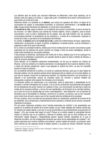Los distintos tipos de acción que reconoce Habermas se diferencian, entre otros aspectos, por la
relación entre los sujetos y el mundo, y –según este autor– el trasfondo de la acción comunicativa es lo
que él llama el mundo de la vida.
Habermas divide a la sociedad en el sistema, que incluye los aspectos del dinero, la lógica de la
acumulación de capital, la racionalidad burocrática, lo económico administrativo, y el mundo de la
vida, el lugar donde interactúan los hablantes, el mundo de la vida cotidiana.
El mundo de la vida, según el alemán, es el trasfondo de la acción comunicativa, el que le provee de
los recursos –un saber colectivo que conecta los mundos objetivo, social y subjetivo– para el actuar
comunicativo y que no está a disposición de los sujetos, sino que está implícito. Así, las acciones
comunicativas permiten la socialización de los individuos y, a través de la comprensión, engrosan el
mundo de la vida, lo que deriva en la socialización del individuo.
En cambio, el sistema deriva del mundo de la vida, a partir de la diferenciación de leyes, reglamentos,
instituciones –la educación, la salud, la política, la legislación, el aparato judicial–, que se constituyen y
organizan a partir de la razón instrumental.
En su crítica a la sociedad moderna, señala que el marco institucional de la acción comunicativa queda
subsumido por los sistemas de acción racional con arreglo a fines (la acción estratégica), donde el
sujeto actúa orientado por sus propios intereses.
A ese proceso lo denomina, colonización del mundo de la vida y destaca que en él se sustituyen los
espacios de la solidaridad y cooperación, por aquellos donde se opera en base a criterios de eficacia, a
partir de acciones estratégicas.
Como ejemplo, en la Argentina decisiones fundamentales –en las que se imponen los criterios de
eficacia– como los cambios en el sistema previsional o la desregulación de la salud se debieron tomar,
a través del decreto presidencial –pese a que después la Justicia las frenó– ya que fue imposible
hacerlo en base al consenso.
Así, se pretende transformar lo político y lo social en cuestiones técnicas, para que no sean objeto de
discusión pública, sino de expertos quienes toman decisiones sólo en relación con el mundo objetivo, al
que sólo se accede a través de la experiencia científica. Es imposible discutirle a los funcionarios, en
especial a los economistas, porque de inmediato sacan los números y exponen detalles del
presupuesto o explican cómo operan los mercados y los inversores.
“La discusión pública sin restricciones y sin coacciones, sobre la adecuación y deseabilidad de los
principios y normas orientadoras de la acción, a la luz de las condiciones socioculturales del progreso
de los subsistemas de acción racional con respecto a fines, una comunicación de este tipo a todos los
niveles de los procesos políticos, y de los otra vez repolitizados, de formación de la voluntad colectiva,
es el único en el que es posible algo así como «racionalización»”, dice Habermas7 con la intención de
demostrar que la racionalidad no empieza y termina en la ciencia y la técnica, que se han impuesto
como modo único de razón, pese a que no han resuelto todos los problemas de la sociedad.
Por eso, propicia, como una meta que las personas actúen en cooperación, partiendo de la buena fe de
los hablantes, de la comprensión y entendimiento de las actitudes y símbolos de los mismos, buscando
finalmente el consenso.
Por otra parte, Habermas considera como "fuentes potenciales de conflicto" a las necesidades que
quedan en la periferia del ámbito de la acción estatal, ya que "están alejadas del conflicto central que
se mantiene en estado latente, y por eso no se les da prioridad en los procedimientos de prevención de
riesgos". ¿Por qué sucede esto según el autor? Porque en el ámbito estatal la racionalidad técnica
impone un dominio que no se cuestiona y disimula el conflicto, pero que en otros ámbitos por una
intervención estatal desigual y desequilibrada genera "genera ámbitos retrasados en lo que al
desarrollo se refiere, con las consiguientes tensiones que nacen de las disparidades así creadas”8. Así,
puede suponerse que muchos conflictos comunitarios, nuestra materia de estudio, se producen entre
otras razones por ser espacios donde el Estado desertó y no presta de manera "eficiente" servicios
7
Habermas, Jürgen. Ciencia y técnica como ‘ideología’, Madrid, Tecnos, 1984. Pág. 37.
8
Habermas. Ibídem. Pág. 92
4
 