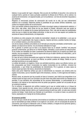 básicos, lo que puede dar lugar a disputas. Esto se pone de manifiesto al escuchar a los vecinos de
cualquier barrio, quienes en casos puntuales cuestionan la eficacia de la Policía y de la Justicia o la
ausencia de funcionarios –en especial locales, por la incumbencia– a la hora de encontrar respuestas a
sus reclamos.
Respecto al mencionado proceso de colonización del mundo de la vida, por ese ordenamiento
sistémico de la sociedad, Habermas plantea la posibilidad de que existan ámbitos resistentes, cuyo
núcleo es el espacio público de la comunicación.
Claro que también podemos preguntarnos si el ámbito comunitario resiste al ordenamiento sistémico, o
bien como –dije antes– tiene zonas de las que desertó el Estado, afirmación esta que quizás se
condice más con la realidad de los países latinoamericanos. Pero, más allá de estas dos posibilidades
sobre las que no objeto de este trabajo profundizar, la idea es ver si en ese espacio son posibles las
acciones en base al entendimiento y la cooperación.
El problema es cómo proponer otro modelo de racionalidad –basado en la solidaridad– a uno que se
impone y que ha garantizado más riqueza a algunos, mejores servicios y posibles fuentes de trabajo,
en un contexto recesivo y de crisis económica.
Uno de los típicos conflictos comunitarios es el derivado por presuntas actividades contaminantes –que
afectan a la salud de los vecinos– de una empresa radicada en el lugar.
Por lo general, lo primero que se hace o se propone hacer es un estudio "científico" del presunto
producto contaminante, que deriva en un informe ilegible, irrefutable y cuyos autores son desconocidos.
Si los niveles son tolerables (en base a parámetros de tolerancia fijados por el experto que diseño ese
estudio), hay que aceptarlo, con lo que se impone esto de que el saber científico es indiscutible, y así lo
aceptan los propios involucrados.
En caso de que el informe demuestre que supera los límites de la tolerancia, aparece otras razones a
favor de los contaminadores: se cierra una fábrica, se pierden puestos de trabajo. Sabido es que la
actividad económica no se puede detener.
La validez del estudio y la negativa a frenar una actividad económica, pese a sus efectos nocivos, son
dos presupuestos que tienen incorporados los sujetos involucrados en los conflictos –inclusive los
perjudicados– y que limitan las posibilidades de entendimiento. Por lo general, en estos casos se
impone aquel que tiene más fuerza, obviamente el empresario.
Sobre este punto Habermas señala que para el entendimiento es necesario una simetría entre los
sujetos involucrados, que es imposible lograr entre empresas y vecinos, ni entre agencias del Estado y
vecinos.
Muchas veces, se presume que hay acuerdo en base al consenso, pero habría que preguntarse si en
verdad el pacto se logra como una concesión de quien tiene más poder hasta donde sus intereses se lo
permiten, lo que denotaría otra racionalidad de las acciones desarrolladas. La perdurabilidad de lo
acordado y las mejoras en las relaciones entre las partes que generen, pueden ser una prueba de que
se construyó consenso.
Por el contrario, la reaparición del conflicto mostrará que lo que en verdad existe es un choque de
intereses. Como ejemplo de esto, vemos como el conflicto que se genera por el reclamo de puestos
temporales de trabajo siempre retorna, por lo general porque la parte que cedió –en este caso concedió
puestos de trabajo– hasta donde sus intereses se lo permitieron, no cumple en base a su posición de
fuerza, expresada en el manejo de los fondos públicos.
El consenso perdido
El hecho de que a través de las acciones comunicativas se socialicen los individuos pone de manifiesto
que la racionalidad que estas conllevan no se agota en una acción, sino en la búsqueda de pautas de
convivencia, que incluyen la interacción como un hecho cotidiano, el respeto de las opiniones ajenas y
la defensa racional de las posiciones personales.
5
 
