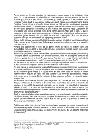 En ese sentido, un dirigente vecinalista del norte rosarino, pese a reconocer las limitaciones de la
institución a la que pertenece, propicia su intervención en las disputas entre las personas que viven en
su barrio y lo justifica de esta manera: "Lo hacemos, por amor, digamos, a la reconstrucción de la
República Perdida, desde la base, porque no hay nadie que lo haga a nivel político partidario, digo la
República Perdida, porque es el nombre de una película (de 1983, previa a las elecciones generales
que marcaron el retorno a la democracia en la Argentina, tras más de 7 años de dictadura militar). Algo
así como que la democracia se reconstruye a partir de todas estas pequeñas cosas. Que estamos en
larga espera y no porque queremos figurar como grandes políticos, nadie está en esto. Lo que sí
queremos es solucionar nuestros problemas como ciudadanos en la vida cotidiana, en la vida común,
en el primer germen de democracia que debería ser la vecinal". Luego, agrega: "Solucionar todos esos
problemas hace que nos encontremos con el prójimo que tenemos al lado".
De este modo, reconoce una racionalidad distinta para las acciones, orientada al consenso y no al logro
de los intereses, y que desde el ámbito del barrio y de la vecinal se puede contribuir a la recuperación
de la democracia.
Alimenta este razonamiento, el hecho de que por lo general los vecinos ven al barrio como una
comunidad de intereses, como un espacio de interacción comunicativa. Por eso, buscan diferenciarse
de los habitantes de otras vecindades.
En un trabajo que precedió a éste, señalé que los sujetos narran sus conflictos desde su propio barrio y
"al hacerlo, definen su pertenencia a un territorio reconocido, tanto por su geografía como por las
relaciones que se dan en su interior" y que además "acentúan esos rasgos si la otra parte (de la
disputa) es externa a ese ámbito, condición que se destaca como causante del conflicto"9.
Así, los del barrio son vistos como pares, persona con las que los problemas "se solucionan hablando",
es decir sólo con ellos es posible resolver conflictos en base a la cooperación.
"De esta manera, el barrio representa para sus habitantes una comunidad de intereses, condición que
se pone de manifiesto en el momento de reclamar ante empresas prestadoras de servicios públicos o
en las estrategias para acceder a la ayuda oficial. En este último caso, los vecinos no tienen
inconveniente en asegurar que (sólo) piden para su barrio"10. La comunidad de intereses se extingue
en la frontera con el otro barrio. Con los habitantes de éste surgen los conflictos y la interacción es con
arreglo a fines.
En el informe mencionado se señalaba que la separación de los barrios, en este caso Travesía y
Arroyito, era "producto de un modelo de desarrollo urbano que tiende a desarticular comunidades de
intereses, lo que debilita la capacidad organizativa de los grupos y su posibilidad de desarrollar
acciones políticas" y se reforzaba esté razonamiento señalando que "los mismos sujetos que
evidencian su orgullo por pertenecer a un barrio, lamentan que a la hora de expresar sus demandas no
estén unidos a los de la otra zona"11.
Desde la perspectiva habermasiana se podría pensar que es otra manifestación más de la colonización
del sistema al mundo de la vida, mediante la imposición de determinada racionalidad a la convivencia,
a partir de cierto modelo de desarrollo urbano. Fue una obra pública la que dividió a Arroyito de
Travesía. ¿Fue un hecho deliberado?
En Habermas, la idea de la colonización del mundo de la vida presupone que las relaciones en base al
consenso se han perdido, por lo que –se deduce– la misión entonces es recuperarlo. Ahora, también es
válido plantearse si ese consenso alguna vez existió. Vuelvo a lo que me dijo una persona: "Habermas
es muy europeo".
9
Dalonso, José Osvaldo. Identidades barriales y conflictos comunitarios. En Anuario del Departamento de
Ciencias de la Comunicación, Volumen 5, año 1999/2000). Pág. 240
10
Dalonso. Ibídem. Pág. 241
11
Dalonso. Ibídem.Pág. 241.
6
 