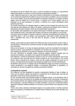 circunstancia de que tal relación entre actor y mundo es accesible en principio a un enjuiciamiento
objetivo para desafiar a su prójimo a una toma de postura racionalmente motivada"14.
Luego, Habermas explica que un actor que se orienta al entendimiento ha de entablar implícitamente
con su emisión tres pretensiones de validez: la de que el enunciado es verdadero, que es la vinculación
con el mundo objetivo; de que la acción pretendida es correcta por referencia a un contexto normativo
vigente, que es la relación con el mundo social; y, la relación con el mundo subjetivo, que es la
pretensión de que está expresando su intención, a diferencia de la acción dramatúrgica donde
representa para otros.
En la acción comunicativa "los hablantes integran un sistema los tres conceptos de mundo que en los
otros tipos de acción aparecen en solitario o en parejas, y presuponen ese sistema como un marco de
interpretación que todos comparten, dentro del cual pueden llegar a entenderse"15.
En ese sentido, cabe preguntarse si los sujetos involucrados en conflictos comunitarios integran esos
tres conceptos de mundo, o bien están más vinculado a sus fines (el mundo objetivo) o a sus normas.
Una buena manera de indagar al respecto es observar si reconocen las pretensiones de validez de los
argumentos ajenos, o bien si se apegan a sus presupuestos –entre ellos la imagen que tienen del
"otro"–, entendidos esto como lo que está fuera de discusión y limitan las posibilidades de
entendimiento.
Además, suele suceder que ante el planteo del conflicto que hace una de las partes, la otra lo niega, lo
que representa un rechazo tácito a la primera condición de validez establecida por Habermas, respecto
a los enunciados.
Esto se da, por ejemplo, en el caso de disputas generadas a partir de la actividad de los locales de
diversión nocturna, cuyos propietarios no responden a los reclamos que se les hacen por los ruidos y
otras molestias que ocasionan, lo que deriva en incidentes o en denuncias policiales.
Con esas "soluciones" es imposible construir relaciones estables, condición necesaria para las
acciones comunicativas, y los sujetos no son capaces de interpretar las acciones del otro.
Para Habermas, "la tarea de interpretación consiste en incluir en la propia interpretación que se hace
de la situación al otro, de suerte que en la versión revisada de «su» mundo externo y «mi» mundo
externo, sobre el transfundo de «nuestro» mundo de vida, queden relativizados en función de «el
mundo» y las definiciones de la situación antes dispares se puedan hacer coincidir suficientemente".
No obstante, aclara que eso "no significa que las interpretaciones tengan que conducir en todo caso e
incluso normalmente a una asignación estable y unívocamente diferenciada. La estabilidad y la
univocidad son más bien la excepción en la práctica comunicativa cotidiana".
La búsqueda de un garante
Con referencia a la poca estabilidad de acuerdos, presuntamente logrados en base al diálogo, es
común que se reclame a alguien que garantice el cumplimiento de un posible pacto, para que sea
perdurable y ante el temor de que la otra parte no lo respete.
Por eso, se puede pensar que eventuales arreglos no cumplidos marcan: a) una disociación entre el
decir y el hacer, que no se condice con los planteos del modelo de acción comunicativa; b) presuponen
que se hicieron teniendo como objetivo intereses propios (en base a acciones estratégicas) y no a partir
de la cooperación, y que esos intereses ya no pueden conciliarse; c) por lo que, no permitirán construir
reglas para relaciones cotidianas basadas en el consenso y sólo se limitarán a dar respuesta al hecho
puntual.
Frente a esto vuelvo a plantear el interrogante respecto a si se puede resolver un conflicto puntual en
base a la cooperación y la solidaridad en un contexto donde la interacción se da a partir del poder y del
dinero.
14
Habermas. Ibídem. Pág. 501.
15
Habermas. Teoría de la acción comunicativa, I. Pág. 143..
8
 