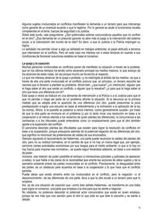 Algunos sujetos involucrados en conflictos manifiestan la demanda a un tercero para que intervenga
como garante de un eventual acuerdo o que lo legitime. Por lo general se alude a funcionarios locales
competentes en el tema, fuerzas de seguridad o la Justicia.
Sobre este punto, vale preguntarse: ¿Son potenciales actores comunicativos aquellos que no confían
en el otro? ¿Esa demanda de un presunto garante no abre más el juego a la intervención del sistema
social, a la colonización del mundo de la vida? Es decir, a que la Justicia o la Policía impongan su
lógica.
Lo señalado me permite volver a algo ya señalado en trabajos anteriores: el papel atribuido a terceros
que intervienen en el conflicto. Pero en este caso me interesa ver a estos terceros en cuando a sus
condiciones de favorecer soluciones estables en base al consenso.
La queja y la coacción
Muchas personas involucradas en conflictos ponen de manifiesto su situación a través de la protesta,
que en los últimos tiempos ha tenido como escenario principal los medios masivos, lo que excluyo de
los alcances de estas notas, tal vez porque mucho se ha escrito al respecto.
Lo que me interesa observar de la queja o protesta –y no restringida al ámbito de los medios– es que a
través de ella una parte involucrada en el conflicto procura que, en principio, un tercero escuche las
razones que lo llevaron a plantear su problema. Ahora bien, ¿que busca? ¿un interlocutor, alguien que
le haga saber al otro que existe un conflicto, o alguien que lo resuelva? ¿o para que le haga saber al
otro que tiene una diferencia con él?
Esta queja a veces se traduce en una demanda de intervención a la Policía o a la Justicia para que el
que no percibe o niega ser parte de un problema afronte la situación. Si la denuncia es la primera
medida que se adopta ante la aparición de una diferencia con otro, puede presumirse la poca
predisposición a lograr una solución en base al entendimiento y la inclinación a la aplicación de la ley
(la norma). Ahora, si la querella es posterior a varios intentos –como generalmente sucede– por tratar
de que la otra parte se involucra en el problema (y por lo tanto inicie una resolución en base a la
cooperación o al menos atienda a los reclamos de quien plantea las diferencias), la concurrencia a las
comisarías o a los tribunales puede entenderse como un emplazamiento para que el otro también
aporte a la superación del conflicto.
El panorama descripto plantea las dificultades que existen para lograr la resolución de conflictos en
base a la cooperación, porque presupone además de la potencial negación de las diferencias del otro,
que significa no reconocer las pretensiones de validez de sus enunciados.
Siempre siguiendo el razonamiento de Habermas, una parte puede reconocer la validez del planteo del
otro, pero no su rectitud normativa, en el sentido de que si no hay un marco legal que, por ejemplo,
sancione ciertas actividades económicas por sus riesgos para el medio ambiente –o que si lo hay no
hay fuerza para imponer esa normativa–, se puede seguir llevándola adelante, en base a una relación
de poder.
Inclusive, esa relación de poder posibilita el rechazo a intimaciones policiales y judiciales (la apelación
a estas), lo que habla a las claras de la racionalidad que orienta las acciones de estos sujetos y de la
asimetría existente entres las partes involucradas en el conflicto. Precisamente, la desigualdad entre
las partes, es un obstáculo para acuerdos en base a la cooperación y lo que hace que el conflicto
persista.
Puede darse que exista simetría entre los involucrados en el conflicto, pero la negación –o el
desconocimiento– de las diferencias de una parte, lleva a que la otra acuda a un tercero para que lo
emplace.
Así, se da una situación de coacción que –como bien señala Habermas– se transforma en una traba
para lograr el consenso: una parte que emplaza a la otra para que se siente a negociar.
No obstante, no podemos descartar el potencial actor comunicativo que existe en quien emplaza,
porque tal vez más que una sanción para el otro lo que pide es que éste lo escuche y se siente a
debatir.
9
 