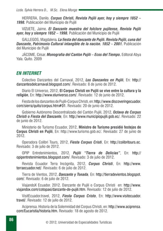 86 
Lcda. Sylvia Herrera D., M.Sc. Elena Monge 
HERRERA, Danilo. Corpus Christi, Revista Pujilí ayer, hoy y siempre 1852 – 
1998. Publicación del Municipio de Pujilí 
VIZUETE, Jaime. El Danzante muestra del folclore pujilense, Revista Pujilí 
ayer, hoy y siempre 1852 – 1998. Publicación del Municipio de Pujilí 
GALLEGOS, Magdalena. La fiesta del danzante de Pujilí. Revista Pujilí, cuna del 
Danzante, Patrimonio Cultural intangible de la nación. 1852 – 2001. Publicación 
del Municipio de Pujilí 
JÁCOME, César. Monografía del Cantón Pujilí – Ecos del Tiempo. Editoral Abya 
© 2012, Universidad de Especialidades Turísticas 
Yala. Quito. 2009 
EN INTERNET 
Colectivo Danzantes del Carnaval, 2012, Los Danzantes en Pujilí, En: http:// 
danzantesdelcarnaval.blogspot.com/. Revisado: 8 de junio de 2012. 
Diario El Universo, 2012, El Corpus Christi en Pujilí se vive entre la cultura y la 
religión, En: http://www.eluniverso.com/. Revisado: 12 de junio de 2012. 
Fiesta de los danzantes de Pujilí-Corpus Christi, en: http://www.discoveringecuador. 
com/sierra/quito/corpus.htm#01. Revisado: 20 de junio de 2012. 
Gobierno Autónomo Descentralizado del Cantón Pujilí, 2012, Octava de Corpus 
Christi o Fiesta del Danzante, En: http://www.municipiopujili.gob.ec/. Revisado: 22 
de junio de 2012. 
Ministerio de Turismo Ecuador, 2012, Ministro de Turismo presidió festejos de 
Corpus Christi en Pujilí, En: http://www.turismo.gob.ec/. Revisado: 27 de junio de 
2012. 
Operadora Colibrí Tours, 2012, Fiesta Corpus Cristi, En: http://colibritours.ec. 
Revisado: 3 de julio de 2012. 
OPIP Entretenimientos, 2012, Pujilí “Tierra de Delicias”, En: http:// 
opipentretenimientos.blogspot.com/. Revisado: 3 de julio de 2012. 
Revista Ecuador Terra Incógnita, 2012, Corpus Christi, En: http://www. 
terraecuador.net/. Revisado: 6 de julio de 2012. 
Tierra de Vientos, 2012, Danzante y Tonada, En: http://tierradevientos.blogspot. 
com/. Revisado: 6 de julio de 2012. 
ViajandoX Ecuador. 2012. Danzante de Pujilí o Corpus Christi en: http://www. 
viajandox.com/cotopaxi/danzante-de-pujili.htm. Revisado: 12 de julio de 2012. 
VisitEcuador.travel, 2012, Fiesta Corpus Cristo, En: http://www.visitecuador. 
travel/. Revisado: 12 de julio de 2012. 
Aciprensa. Historia de la Solemnidad del Corpus Christi, en: http://www.aciprensa. 
com/Eucaristia/historia.htm. Revisado: 18 de agosto de 2012. 
