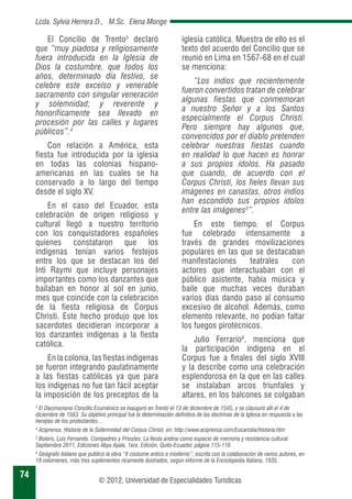 74 
Lcda. Sylvia Herrera D., M.Sc. Elena Monge 
El Concilio de Trento3 declaró 
que “muy piadosa y religiosamente 
fuera introducida en la Iglesia de 
Dios la costumbre, que todos los 
años, determinado día festivo, se 
celebre este excelso y venerable 
sacramento con singular veneración 
y solemnidad; y reverente y 
honoríficamente sea llevado en 
procesión por las calles y lugares 
públicos”.4 
Con relación a América, esta 
fiesta fue introducida por la iglesia 
en todas las colonias hispano-americanas 
en las cuales se ha 
conservado a lo largo del tiempo 
desde el siglo XV. 
En el caso del Ecuador, esta 
celebración de origen religioso y 
cultural llegó a nuestro territorio 
con los conquistadores españoles 
quienes constataron que los 
indígenas tenían varios festejos 
entre los que se destacan los del 
Inti Raymi que incluye personajes 
importantes como los danzantes que 
bailaban en honor al sol en junio, 
mes que coincide con la celebración 
de la fiesta religiosa de Corpus 
Christi. Este hecho produjo que los 
sacerdotes decidieran incorporar a 
los danzantes indígenas a la fiesta 
católica. 
En la colonia, las fiestas indígenas 
se fueron integrando paulatinamente 
a las fiestas católicas ya que para 
los indígenas no fue tan fácil aceptar 
la imposición de los preceptos de la 
iglesia católica. Muestra de ello es el 
texto del acuerdo del Concilio que se 
reunió en Lima en 1567-68 en el cual 
se menciona: 
“Los indios que recientemente 
fueron convertidos tratan de celebrar 
algunas fiestas que conmemoran 
a nuestro Señor y a los Santos 
especialmente el Corpus Christi. 
Pero siempre hay algunos que, 
convencidos por el diablo pretenden 
celebrar nuestras fiestas cuando 
en realidad lo que hacen es honrar 
a sus propios ídolos. Ha pasado 
que cuando, de acuerdo con el 
Corpus Christi, los fieles llevan sus 
imágenes en canastas, otros indios 
han escondido sus propios ídolos 
entre las imágenes5”. 
En este tiempo, el Corpus 
fue celebrado intensamente a 
través de grandes movilizaciones 
populares en las que se destacaban 
manifestaciones teatrales con 
actores que interactuaban con el 
público asistente, había música y 
baile que muchas veces duraban 
varios días dando paso al consumo 
excesivo de alcohol. Además, como 
elemento relevante, no podían faltar 
los fuegos pirotécnicos. 
Julio Ferrario6, menciona que 
la participación indígena en el 
Corpus fue a finales del siglo XVIII 
y la describe como una celebración 
esplendorosa en la que en las calles 
se instalaban arcos triunfales y 
altares, en los balcones se colgaban 
3 El Decimonono Concilio Ecuménico se inauguró en Trento el 13 de diciembre de 1545, y se clausuró allí el 4 de 
diciembre de 1563. Su objetivo principal fue la determinación definitiva de las doctrinas de la Iglesia en respuesta a las 
herejías de los protestantes… 
4 Aciprensa. Historia de la Solemnidad del Corpus Christi, en: http://www.aciprensa.com/Eucaristia/historia.htm 
5 Botero, Luis Fernando. Compadres y Priostes: La fiesta andina como espacio de memoria y resistencia cultural. 
Septiembre 2011, Ediciones Abya Ayala, 1era. Edición, Quito-Ecuador, página 115-116 
6 Geógrafo italiano que publicó la obra “II costume antico e moderno”, escrita con la colaboración de varios autores, en 
18 volúmenes, más tres suplementos ricamente ilustrados, según informe de la Enciclopedia Italiana, 1935. 
© 2012, Universidad de Especialidades Turísticas 
 