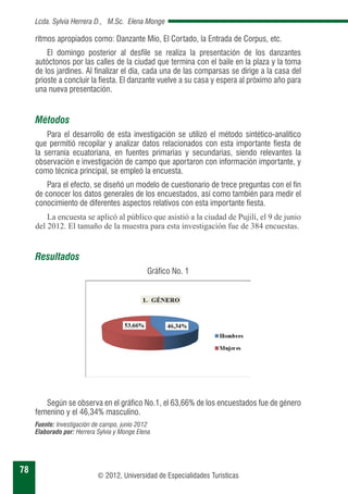 78 
Lcda. Sylvia Herrera D., M.Sc. Elena Monge 
ritmos apropiados como: Danzante Mío, El Cortado, la Entrada de Corpus, etc. 
El domingo posterior al desfile se realiza la presentación de los danzantes 
autóctonos por las calles de la ciudad que termina con el baile en la plaza y la toma 
de los jardines. Al finalizar el día, cada una de las comparsas se dirige a la casa del 
prioste a concluir la fiesta. El danzante vuelve a su casa y espera al próximo año para 
una nueva presentación. 
© 2012, Universidad de Especialidades Turísticas 
Métodos 
Para el desarrollo de esta investigación se utilizó el método sintético-analítico 
que permitió recopilar y analizar datos relacionados con esta importante fiesta de 
la serranía ecuatoriana, en fuentes primarias y secundarias, siendo relevantes la 
observación e investigación de campo que aportaron con información importante, y 
como técnica principal, se empleó la encuesta. 
Para el efecto, se diseñó un modelo de cuestionario de trece preguntas con el fin 
de conocer los datos generales de los encuestados, así como también para medir el 
conocimiento de diferentes aspectos relativos con esta importante fiesta. 
La encuesta se aplicó al público que asistió a la ciudad de Pujilí, el 9 de junio 
del 2012. El tamaño de la muestra para esta investigación fue de 384 encuestas. 
Resultados 
Gráfico No. 1 
Según se observa en el gráfico No.1, el 63,66% de los encuestados fue de género 
femenino y el 46,34% masculino. 
Fuente: Investigación de campo, junio 2012 
Elaborado por: Herrera Sylvia y Monge Elena 
 