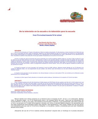 De la televisión en la escuela a la televisión para la escuela
From TV at school towards TV for school
José Ramón Del Pino Ruiz
Francisco José Martínez Ruiz
Sevilla y Huelva (España)
RESUMEN
«De la TV en la Escuela a la TV para la Escuela»es el título de nuestra comunicación. En ella hacemos un breve resumen de la historia del uso
de la TV en el aula desde que dicho medio se populariza, llegando en las últimas décadas del siglo 20 a la revolución que suponen el uso generalizado
de los medios audiovisuales en la enseñanza, coincidiendo con el abaratamiento de los reproductores de video y últimamente, de los reproductores de
DVD. Se plantea la cuestión de las áreas del currículo que pueden enriquecerse con el uso de la TV en el aula.
Se hace un repaso de cuál es la situación del uso de la televisión en el mundo occidental. Estados Unidos es, sin duda, el líder mundial en lo que
se refiere al uso del medio televisivo en el aula. Prácticamente el 100% de las escuelas públicas y privadas de todos los estados del país poseen
receptor de televisión en todas y cada una de las aulas. Este amplio disponer de medios audiovisuales coincide con la gran proliferación de canales y de
productoras educativas, de empresas y consorcios que elaboran sus propias emisiones educativas, hasta llegar en los últimos años a la creación de
emisoras para uso escolar que emiten a diario su programación educativa en horario escolar, como es el caso de algunos condados de California que
son pioneros en el tema.
En Europa la situación no es tan avanzada, pero tenemos el caso de la BBC británica, referente durante décadas de una TV educativa muy
cuidada en diferentes áreas, con una programación de gran calidad y los últimos casos de emisoras con una clara vertiente educativa en Francia,
Holanda y Suecia.
En España el tema educativo ha sido abordado en las últimas décadas no sólo por el ente público RTVE, sino también por los diferentes canales
autonómicos con un resultado dispar.
Se analiza en último lugar el hecho educativo en la televisión pública andaluza, centrándonos en el programa «El Club de las ideas».
ABSTRACT
Since TV became popular and with the introduction of Video players and DVD Players the key question was how and in which areas we can use
TV in our daily teaching. The USA is the world leader in this field, as not only all public and private schools all over the country count with a TV set in
each classroom, but lots of channels and companies produce audiovisual material and TV programmes with educational purposes. In Europe, it has
been the British BBC the clear referent when talking about educational TV channels, followed in the last years by educational TV stations in Sweden,
France and the Netherlands.
DESCRIPTORES/KEYWORDS
Audiovisual, cadena, educación, educativo.
Audiovisual, broadcasting, channel, education, educative.
Manuel Cebrián de la Serna proponía en su Ponencia para el Congreso de N.T. de la C. en la Educación. Badajoz
1993, el siguiente slogan: «La TV se experimenta fuera y se investiga dentro del aula». Decía que los estudiantes ven
mucha televisión, no sólo en sus casas, sino también en las escuelas e institutos, y que precisamente, esto último podía ser
un error, ya que para ver TV están otros espacios y tiempos, por contra, la escuela debería preparar a los estudiantes para
que estas experiencias extra-escolares fuesen más maduras, más significativas y más críticas. Añadía que hay que educar
a los estudiantes para que vean la TV de forma inteligente, y a los padres, madres y enseñantes para que sean mediadores
eficaces entre ambos.
¿Abusamos del uso de la TV en nuestros centros educativos? ¿Supone esto un handicap en el proceso educativo?
 