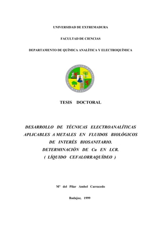 UNIVERSIDAD DE EXTREMADURA


                FACULTAD DE CIENCIAS


 DEPARTAMENTO DE QUÍMICA ANALÍTICA Y ELECTROQUÍMICA




                TESIS    DOCTORAL




DESARROLLO DE TÉCNICAS ELECTROANALÍTICAS
APLICABLES A METALES EN FLUIDOS BIOLÓGICOS
          DE INTERÉS BIOSANITARIO.
       DETERMINACIÓN DE Cu EN LCR.
        ( LÍQUIDO CEFALORRAQUÍDEO )




              Mª del Pilar Ambel Carracedo


                     Badajoz, 1999
 