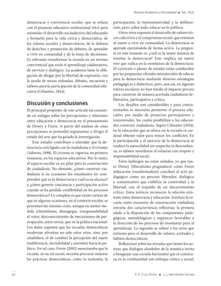 36 P. E. Cruz Picón ■ L. J. Hernández Correa
Revista Academia y Virtualidad ■ Vol. 16(2)
democracia y convivencia escolar, que se enlaza
con el proyecto educativo institucional (pei) para
estimular el desarrollo socioafectivo del educando
y formarlo para la vida cívica y democrática, de
los valores sociales y democráticos, de la defensa
de derechos y promoción de deberes, de aprender
a vivir en comunidad y de la toma de decisiones.
Es relevante transformar la escuela en un terreno
convivencial que avale el aprendizaje colaborativo,
de servicio y dialógico. La academia tiene la obli-
gación de abogar por la libertad de expresión, con
la ayuda de mesas redondas, debates, encuestas y
talleres para la participación de la comunidad edu-
cativa (Cifuentes, 2014).
Discusión y conclusiones
El principal propósito de este artículo ha consisti-
do en indagar sobre las percepciones y relaciones
entre educación y democracia en el pensamiento
de Dewey y Freire. A partir del análisis de estas
percepciones se pretendió argumentar y dirigir el
estado del arte que ha guiado la investigación.
Este estudio contribuye a entender que la de-
mocracia está ligada con la ciudadanía y el civismo
(Adorno, 1998). El civismo se vigoriza, en primera
instancia, en los espacios educativos. Por lo tanto,
el espacio escolar es un pilar para la construcción
de ciudadanía. No obstante, ¿cómo construir ciu-
dadanía si en ocasiones los estudiantes no com-
prenden qué es la democracia y cuál es su alcance?
y ¿cómo generar conciencia y participación activa
cuando se ha perdido credibilidad en los procesos
democráticos? Lo complejo es que existe certeza de
que en algunas ocasiones, en el contexto escolar, se
presentan las mismas crisis, aunque en menor me-
dida (clientelismo, demagogia, irresponsabilidad
al votar, desconocimiento de mecanismos de par-
ticipación, entre otros), que en la política nacional.
Los datos suponen que las escuelas democráticas
modernas afrontan no solo estos retos, sino, por
añadidura, el de cambiar la percepción del sujeto
(indiferencia, incredulidad y aversión) hacia lo po-
lítico. En tal caso, Freire (2002) mencionaba que la
escuela, en su rol social, necesita procurar mejorar
las prácticas democráticas, como la inclusión, la
participación, la representatividad y la delibera-
ción, pero, sobre todo, educar en lo político.
Otros retos suponen el desarrollo de valores éti-
cos colectivos y el compromiso social, que orientan
al sujeto a vivir en comunidad. La democracia se
aprende ejerciéndola de forma activa. La pregun-
ta en este instante es: ¿cuál es la mejor manera de
enseñar la democracia? Esto implica un nuevo
reto que radica en la enseñanza de la democracia.
El currículo o planes de estudio están conducidos
por las propuestas oficiales ministeriales de educar
para la democracia mediante diversas estrategias
pedagógicas y didácticas, pero, aun así, en algunas
esferas escolares no han tenido el impacto preciso
para construir de manera acertada ciudadanía de-
liberativa, participativa y crítica.
Los desafíos son considerables y para contra-
rrestarlos es necesario promover el proceso edu-
cativo por medio de proyectos participativos y
transversales, los cuales posibilitan a los educan-
dos construir ciudadanía. Según Cifuentes (2014),
en la educación que se ofrece en la escuela es car-
dinal obtener valor para vencer los conflictos. En
la participación y el ejercicio de la democracia se
traduce la naturalidad sin sospecha ni desconfian-
za; es idóneo manifestar el esfuerzo con respeto y
responsabilidad social.
Estos hallazgos no están aislados, ya que tan-
to Dewey (liberalismo pragmático) como Freire
(educación transformadora) conciben el acto pe-
dagógico como un proceso liberador, dialógico
y comunicativo que viabiliza la creatividad y la
libertad, con el respaldo de un discernimiento
crítico. Estos teóricos reconocen la relación exis-
tente entre democracia y educación. Instituir la es-
cuela como escenario de construcción ciudadana
entraña dos características reflexivas: la primera
alude a la disposición de los componentes peda-
gógicos, metodológicos y orgánicos favorables a
la dirección de los procesos de enseñanza para el
aprendizaje. La segunda se refiere a los retos que
enfrenta para el desarrollo de valores, actitudes y
hábitos democráticos.
Reflexionar sobre las miradas que tienen los au-
tores que dialogan alrededor de la temática invita
a bosquejar una escuela horizontal que se constru-
ya en la cotidianidad con enfoque crítico y social,
 
