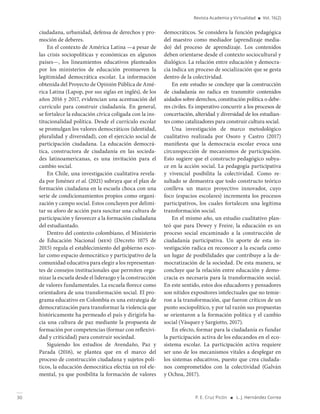 30 P. E. Cruz Picón ■ L. J. Hernández Correa
Revista Academia y Virtualidad ■ Vol. 16(2)
ciudadana, urbanidad, defensa de derechos y pro-
moción de deberes.
En el contexto de América Latina —a pesar de
las crisis sociopolíticas y económicas en algunos
países—, los lineamientos educativos planteados
por los ministerios de educación promueven la
legitimidad democrática escolar. La información
obtenida del Proyecto de Opinión Pública de Amé-
rica Latina (Lapop, por sus siglas en inglés), de los
años 2016 y 2017, evidencian una acentuación del
currículo para construir ciudadanía. En general,
se fortalece la educación cívica coligada con la ins-
titucionalidad política. Desde el currículo escolar
se promulgan los valores democráticos (identidad,
pluralidad y diversidad), con el ejercicio social de
participación ciudadana. La educación democrá-
tica, constructora de ciudadanía en las socieda-
des latinoamericanas, es una invitación para el
cambio social.
En Chile, una investigación cualitativa revela-
da por Jiménez et al. (2021) subraya que el plan de
formación ciudadana en la escuela choca con una
serie de condicionamientos propios como organi-
zación y campo social. Estos concluyen por delimi-
tar su aforo de acción para suscitar una cultura de
participación y favorecer a la formación ciudadana
del estudiantado.
Dentro del contexto colombiano, el Ministerio
de Educación Nacional (men) (Decreto 1075 de
2015) regula el establecimiento del gobierno esco-
lar como espacio democrático y participativo de la
comunidad educativa para elegir a los representan-
tes de consejos institucionales que permiten orga-
nizar la escuela desde el liderazgo y la construcción
de valores fundamentales. La escuela florece como
orientadora de una transformación social. El pro-
grama educativo en Colombia es una estrategia de
democratización para transformar la violencia que
históricamente ha permeado el país y dirigirla ha-
cia una cultura de paz mediante la propuesta de
formación por competencias (formar con reflexivi-
dad y criticidad) para construir sociedad.
Siguiendo los estudios de Avendaño, Paz y
Parada (2016), se plantea que en el marco del
proceso de construcción ciudadana y sujetos polí-
ticos, la educación democrática efectúa un rol ele-
mental, ya que posibilita la formación de valores
democráticos. Se considera la función pedagógica
del maestro como mediador (aprendizaje media-
do) del proceso de aprendizaje. Los contenidos
deben orientarse desde el contexto sociocultural y
dialógico. La relación entre educación y democra-
cia indica un proceso de socialización que se gesta
dentro de la colectividad.
En este estudio se concluye que la construcción
de ciudadanía no radica en transmitir contenidos
aislados sobre derechos, constitución política o debe-
res civiles. Es imperativo concurrir a los procesos de
concertación, alteridad y diversidad de los estudian-
tes como catalizadores para construir cultura social.
Una investigación de marco metodológico
cualitativo realizada por Osoro y Castro (2017)
manifiesta que la democracia escolar evoca una
circunspección de mecanismos de participación.
Esto sugiere que el constructo pedagógico subya-
ce en la acción social. La pedagogía participativa
y vivencial posibilita la colectividad. Como re-
sultado se demuestra que todo constructo teórico
conlleva un marco proyectivo innovador, cuyo
foco (espacios escolares) incrementa los procesos
participativos, los cuales fortalecen una legítima
transformación social.
En el mismo año, un estudio cualitativo plan-
teó que para Dewey y Freire, la educación es un
proceso social encaminado a la construcción de
ciudadanía participativa. Un aporte de esta in-
vestigación radica en reconocer a la escuela como
un lugar de posibilidades que contribuye a la de-
mocratización de la sociedad. De esta manera, se
concluye que la relación entre educación y demo-
cracia es necesaria para la transformación social.
En este sentido, estos dos educadores y pensadores
son nítidos expositores intelectuales que no temie-
ron a la transformación, que fueron críticos de un
punto sociopolítico, y por tal razón sus propuestas
se orientaron a la formación política y el cambio
social (Vásquez y Sargiotto, 2017).
En efecto, formar para la ciudadanía es fundar
la participación activa de los educandos en el eco-
sistema escolar. La participación activa requiere
ser uno de los mecanismos vitales a desplegar en
los sistemas educativos, puesto que crea ciudada-
nos comprometidos con la colectividad (Galván
y Ochoa, 2017).
 
