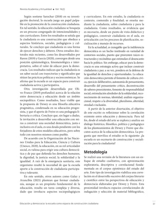 31
Educación y democracia: la escuela como espacio de construcción ciudadana
Revista Academia y Virtualidad ■ Vol. 16(2)
Según sostiene Sarochar (2018) en su investi-
gación doctoral, la escuela juega un papel palpa-
ble en la promoción de la construcción ciudadana.
En tal sentido, la educación ciudadana se bosqueja
en un proceso congregado de intencionalidades y
ejes curriculares. Entre los resultados se señala que
la ciudadanía es una construcción que obedece a
aspectos históricos, sociales, pedagógicos y cul-
turales. Se concluye que ciudadanía es una forma
de ejercer derechos y deberes. Otros estudios doc-
torales más recientes, como los desarrollados por
Raven (2019) y García (2020), convergen desde una
posición epistemológica, fenomenológica e inter-
pretativa, sobre el valor de educar para la demo-
cracia. Los resultados indican que la ciudadanía es
un saber social con trayectorias y significados que
sitúan las prácticas políticas y socioeconómicas. Se
afirma que la escuela es un espacio para construir
ciudadanía activa y participativa.
Otra investigación desarrollada por Oli-
vo-Franco (2019) profundizó acerca de la relación
entre democracia y educación desde un ámbito
sociopolítico. Como resultados, hace visible que
la propuesta de Dewey es una filosofía educativa
pragmática, condensada en su educación progre-
sista, y que el aporte de Freire es una pedagogía li-
bertaria o crítica. Concluye que, sin lugar a dudas,
la invitación a desarrollar una educación con mi-
ras a construir una sociedad democrática, justa e
inclusiva en el aula, es una deuda pendiente con los
forjadores de estos modelos educativos, pero sobre
todo con nosotros mismos como pueblo.
De acuerdo con la Organización de las Nacio-
nes Unidas para la Educación, Ciencia y Cultura
(Unesco, 2020), la educación, en su rol articulador
social, es valiosa para erigir una cultura democrá-
tica y de paz que defienda los derechos humanos,
la dignidad, la justicia social, la solidaridad y la
igualdad. A raíz de la emergencia sanitaria, este
organismo resaltó la necesidad de que la escuela
aporte a la construcción de ciudadanía participa-
tiva y tolerante.
En este sentido, otros autores como Galaz y
Arancibia (2021) plantean que formar ciudada-
nía, aunque es un propósito fundamental de la
educación, resulta un tarea compleja y diversa,
dado que involucra aspectos sociopedagógicos
y curriculares. En este estudio, la ciudadanía es
contexto, contenido y finalidad; se enseña me-
diante la ciudadanía, sobre ciudadanía y para la
ciudadanía. Como resultados, se evidencia que
es necesario, desde un punto de vista didáctico y
pedagógico, construir ciudadanía en el aula, en
articulación con los procesos de planificación, so-
cialización y manejo de recursos.
En la actualidad, es innegable que la indiferencia
democrática es un hecho instituido en variedad de
contornos sociales, puesto que preexisten raíces es-
tructurales y recónditas que estimulan el desencanto
hacia lo político. Sin embargo, educar para la demo-
cracia es una estrategia activa que incluye construir
ciudadanía y paz; a su vez, pondera en la defensa de
la igualdad de derechos y oportunidades. La educa-
ción democrática permite el fomento de cultura cívi-
ca, ejercicio deliberativo, autonomía de pensamiento,
desarrollo del pensamiento crítico, deconstrucción
de saberes preexistentes, fomento de responsabilidad
social,estimulaciónalrededordelasolidaridad,reco-
nocimiento de normas, identidad, análisis organiza-
cional, respeto a la diversidad, pluralismo, alteridad,
otredad e inclusión.
A partir de la anterior disertación, el objetivo
de este escrito es reflexionar sobre la correlación
existente entre educación y democracia. Para tal
fin, desde el estado del arte se explora y analiza un
diálogo histórico, filosófico, político y pedagógico
de los planteamientos de Dewey y Freire que dis-
cuten acerca de la educación democrática. La pre-
gunta que moviliza el estudio es la siguiente: ¿la
escuela es un escenario de construcción y sociali-
zación para la ciudadanía?
Metodología
Se realizó una revisión de la literatura con un en-
foque de estudio cualitativo, con aproximación
exploratoria, descriptiva y correlacional funda-
mentada en el corpus epistémico del estado del
arte. Este tipo de investigación viabiliza una corre-
lación en el desarrollo sucesivo del corpus literario
y científico entre las perspectivas de educación y
democracia elaboradas por Dewey y Freire. Esta
proximidad involucra espacios correlacionales de
indagación y selección de material bibliográfico,
 