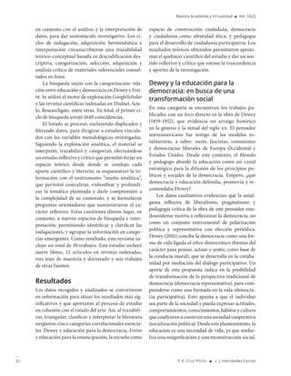 32 P. E. Cruz Picón ■ L. J. Hernández Correa
Revista Academia y Virtualidad ■ Vol. 16(2)
en conjunto con el análisis y la interpretación de
datos, para dar sustentáculo investigativo. Los ci-
clos de indagación, adquisición hermenéutica e
interpretación circunscribieron una trazabilidad
teórico-conceptual basada en descodificación des-
criptiva, categorización, selección, adquisición y
análisis crítico de materiales referenciales consul-
tados en línea.
La búsqueda inició con la categorización: rela-
ción entre educación y democracia en Dewey y Frei-
re. Se utilizó el motor de exploración GoogleScholar
y las revistas científicas indexadas en Dialnet, Scie-
lo, Researchgate, entre otras. En total, el primer ci-
clo de búsqueda arrojó 1640 coincidencias.
El listado se procesó, excluyendo duplicados y
filtrando datos, para dirigirse a estudios vincula-
dos con las variables metodológicas investigadas.
Siguiendo la exploración analítica, el material se
interpretó, trazabilizó y categorizó, efectuándose
un estudio reflexivo y crítico que permitió forjar un
espacio teórico desde donde se condujo cada
aporte científico y literario; se esquematizó la in-
formación con el instrumento “reseña analítica”,
que permitió centralizar, vislumbrar y profundi-
zar la temática planteada y darle comprensión a
la complejidad de su contenido, y se formularon
preguntas orientadoras que suministraron el ca-
rácter reflexivo. Estas cuestiones dieron lugar, en
conjunto, a nuevos espacios de búsqueda e inter-
pretación, permitiendo identificar y clarificar las
indagaciones, y agrupar la información en catego-
rías emergentes. Como resultado, esta revisión in-
cluye un total de 30 trabajos. Este estudio incluyó
nueve libros, 12 artículos en revistas indexadas,
tres tesis de maestría y doctorado y seis trabajos
de otras fuentes.
Resultados
Los datos recogidos y analizados se convirtieron
en información para situar los resultados más sig-
nificativos y que aportaron al proceso de estudio
en cohesión con el estado del arte. Así, al trazabili-
zar, triangular, clasificar e interpretar la literatura
surgieron cinco categorías correlacionales esencia-
les: Dewey y educación para la democracia, Freire
y educación para la emancipación, la escuela como
espacio de construcción ciudadana, democracia
y ciudadanía como identidad ética, y pedagogía
para el desarrollo de ciudadanía participativa. Los
resultados teóricos obtenidos permitieron aproxi-
mar el quehacer científico del estudio y dar un sen-
tido reflexivo y crítico que estime la trascendencia
y aportes de la investigación.
Dewey y la educación para la
democracia: en busca de una
transformación social
En esta categoría se encuentran los trabajos pu-
blicados con un foco directo en la obra de Dewey
(1859-1952), que evidencia un arraigo histórico
en la génesis y la mitad del siglo xx. El pensador
norteamericano fue testigo de los modelos to-
talitaristas, a saber: nazis, fascistas, comunistas
y democracias liberales de Europa Occidental y
Estados Unidos. Desde este contexto, el filósofo
y pedagogo abordó la educación como un canal
estratégico para la difusión de los principios po-
líticos y sociales de la democracia. Empero, ¿qué
democracia y educación defendía, promovía y re-
comendaba Dewey?
Los datos cualitativos evidencian que la amal-
gama reflexiva de liberalismo, pragmatismo y
pedagogía crítica de la obra de este pensador esta-
dounidense motiva a reflexionar la democracia, no
como un conjunto instrumental de polarización
política y representativa con elección periódica.
Dewey (2001) concibe la democracia como una for-
ma de vida ligada al ethos democrático (formas del
carácter para pensar, actuar y sentir, como base de
la conducta moral), que se desarrolla en la cotidia-
nidad por mediación del diálogo participativo. Un
aporte de esta propuesta radica en la posibilidad
de transformación de la perspectiva tradicional de
democracia (democracia representativa), para com-
prenderse como una formada en la vida (democra-
cia participativa). Esto apunta a que el individuo
sea parte de la sociedad y pueda expresar actitudes,
comportamientos, conocimientos, hábitos y cultura
quecoadyuvenaconstruirunasociedadcooperativa
(socialización política). Desde este planteamiento, la
educación es una necesidad de vida, ya que simbo-
liza una resignificación y una reconstrucción social.
 