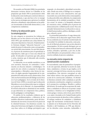 33
Educación y democracia: la escuela como espacio de construcción ciudadana
Revista Academia y Virtualidad ■ Vol. 16(2)
De acuerdo con Hurtado (2006), los postulados
deweyanos tuvieron efectos en Colombia en las
propuestas que desde 1936 se posicionaron sobre
la educación como medio para construir democra-
cia y ciudadanía, y que aún hoy se les ve resurgir
en las nuevas estrategias para optimizar la calidad
educativa colombiana, especialmente en las políti-
cas encaminadas al desarrollo democrático y a las
competencias ciudadanas.
Freire y la educación para
la emancipación
En esta categoría se encuentran los trabajos pu-
blicados con un foco directo en la obra de Freire
(1921-1997), que manifiesta una crítica latente a la
educación depositaria o bancaria. El planteamien-
to freireano designó “educación bancaria” a un
modo de pensar la educación como corresponden-
cia vertical del conocimiento. En este hilo educati-
vo, el proceso de enseñanza para el aprendizaje es
improductivo, dado que se traza una relación de
poder. El educador es la persona que sabe, piensa
y actúa, mientras que el educando solo escucha,
poco o nada sabe.
La educación, en un sentido metafórico, es un
acto narrativo, bancario, de contenidos e infor-
mación; un discurso alieante y antidialógico. Un
aporte de este criterio es proponer la educación
emancipadora o liberadora como forma de reac-
ción a la rígida opresión fragmentada de la com-
prensión de la educación social y democrática. Esto
ciñe una horizontalización del diálogo sociocrítico
en el acto pedagógico. En la revisión de la litera-
tura de Freire (1999) se encontró que la educación
liberadora es un acto democrático que se configura
en la práctica de la libertad y la responsabilidad.
El rol de la educación es elemental en este sentido,
ya que determina un compromiso ético, político,
social, pedagógico y antropológico.
El análisis de los resultados evidencia que la
educación problematizadora, a diferencia de los
modelos educativos tradicionales, parte del deve-
lamiento de una teoría circunscrita en la praxis de
la voluntad humana y las dinámicas sociales. La
educación freireriana está ligada a lo democrático,
cuya base radica en el diálogo participativo que
responde a la diversidad y pluralidad sociocultu-
rales. Desde esta arista, el diálogo no es compren-
dido como solo un acto comunicativo, sino que
trasciende una acción democrática emancipadora.
La educación debe estar adherida a la comprensión
hermenéutica de la realidad sociopolítica e histó-
rica actual. Se orienta a la búsqueda exhaustiva
de conciencia crítica, infalible para el proceso de
democratización o alfabetización social. Para este
pensador latinoamericano, la educación es una ac-
tividad humanizadora, política, ideológica, axioló-
gica, cultural y social.
Es primordial puntualizar el rasgo democráti-
co e histórico de la educación según Freire (2011).
En esa condición yace el sustrato transformador de
la sociedad. En realidad, la educación, como prác-
tica de la libertad, promueve una acción educativa
emancipadora. De ahí se puede distinguir, por un
lado, la educación bancaria referenciada del sujeto
acrítico, alineado y oprimido, y, por otro, la edu-
cación liberadora con pensamiento crítico y cons-
tructivo enfilada al ejercicio ciudadano.
La escuela como espacio de
construcción ciudadana
Es trascendental, antes de puntualizar el propósi-
to de este apartado, delimitar la noción de ciuda-
dano, ciudadanía y civismo, lo que implica, en lo
esencial, converger de forma concreta sus estratos
sociopolíticos. Este ejercicio conceptual no solo
tiene relieve teórico, sino que posibilita extraer la
acción de la construcción ciudadana. Al abordar
la literatura existente sobre ciudadanía se percibe
un elemento constituyente, categórico y semántico
de la perspectiva sociológica, filosófica y política
del término. De modo que las acepciones de ciuda-
dano y ciudadanía se ubican en un primer campo
semántico e histórico en la Antigüedad (civiliza-
ciones griega y romana, entre otras), para referirse
a un sujeto vinculado en la Ciudad-Estado (polis),
con reconocimiento de derechos civiles y políticos.
El enfoque moderno de ciudadano y ciudadanía
surgió del movimiento revolucionario francés y
se plasmó en la Declaración de los Derechos del
Hombre y del Ciudadano, en 1789, que determi-
nó los derechos como naturales, inalienables e
 