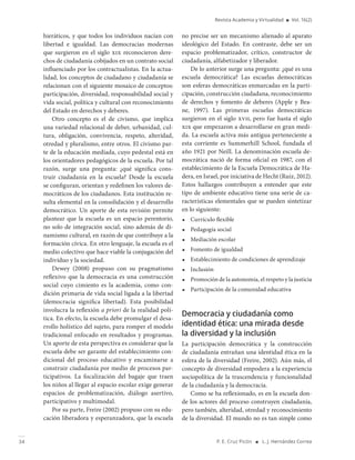 34 P. E. Cruz Picón ■ L. J. Hernández Correa
Revista Academia y Virtualidad ■ Vol. 16(2)
hieráticos, y que todos los individuos nacían con
libertad e igualdad. Las democracias modernas
que surgieron en el siglo xix reconocieron dere-
chos de ciudadanía cobijados en un contrato social
influenciado por los contractualistas. En la actua-
lidad, los conceptos de ciudadano y ciudadanía se
relacionan con el siguiente mosaico de conceptos:
participación, diversidad, responsabilidad social y
vida social, política y cultural con reconocimiento
del Estado en derechos y deberes.
Otro concepto es el de civismo, que implica
una variedad relacional de deber, urbanidad, cul-
tura, obligación, convivencia, respeto, alteridad,
otredad y pluralismo, entre otros. El civismo par-
te de la educación mediada, cuyo pedestal está en
los orientadores pedagógicos de la escuela. Por tal
razón, surge una pregunta: ¿qué significa cons-
truir ciudadanía en la escuela? Desde la escuela
se configuran, orientan y redefinen los valores de-
mocráticos de los ciudadanos. Esta institución re-
sulta elemental en la consolidación y el desarrollo
democrático. Un aporte de esta revisión permite
plantear que la escuela es un espacio perentorio,
no solo de integración social, sino además de di-
namismo cultural, en razón de que contribuye a la
formación cívica. En otro lenguaje, la escuela es el
medio colectivo que hace viable la conjugación del
individuo y la sociedad.
Dewey (2008) propuso con su pragmatismo
reflexivo que la democracia es una construcción
social cuyo cimiento es la academia, como con-
dición primaria de vida social ligada a la libertad
(democracia significa libertad). Esta posibilidad
involucra la reflexión a priori de la realidad polí-
tica. En efecto, la escuela debe promulgar el desa-
rrollo holístico del sujeto, para romper el modelo
tradicional enfocado en resultados y programas.
Un aporte de esta perspectiva es considerar que la
escuela debe ser garante del establecimiento con-
dicional del proceso educativo y encaminarse a
construir ciudadanía por medio de procesos par-
ticipativos. La focalización del bagaje que traen
los niños al llegar al espacio escolar exige generar
espacios de problematización, diálogo asertivo,
participativo y multimodal.
Por su parte, Freire (2002) propuso con su edu-
cación liberadora y esperanzadora, que la escuela
no precise ser un mecanismo alienado al aparato
ideológico del Estado. En contraste, debe ser un
espacio problematizador, crítico, constructor de
ciudadanía, alfabetizador y liberador.
De lo anterior surge una pregunta: ¿qué es una
escuela democrática? Las escuelas democráticas
son esferas democráticas enmarcadas en la parti-
cipación, construcción ciudadana, reconocimiento
de derechos y fomento de deberes (Apple y Bea-
ne, 1997). Las primeras escuelas democráticas
surgieron en el siglo xvii, pero fue hasta el siglo
xix que empezaron a desarrollarse en gran medi-
da. La escuela activa más antigua perteneciente a
esta corriente es Summerhill School, fundada el
año 1921 por Neill. La denominación escuela de-
mocrática nació de forma oficial en 1987, con el
establecimiento de la Escuela Democrática de Ha-
dera, en Israel, por iniciativa de Hecht (Ruiz, 2012).
Estos hallazgos contribuyen a entender que este
tipo de ambiente educativo tiene una serie de ca-
racterísticas elementales que se pueden sintetizar
en lo siguiente:
◾ Currículo flexible
◾ Pedagogía social
◾ Mediación escolar
◾ Fomento de igualdad
◾ Establecimiento de condiciones de aprendizaje
◾ Inclusión
◾ Promoción de la autonomía, el respeto y la justicia
◾ Participación de la comunidad educativa
Democracia y ciudadanía como
identidad ética: una mirada desde
la diversidad y la inclusión
La participación democrática y la construcción
de ciudadanía entrañan una identidad ética en la
esfera de la diversidad (Freire, 2002). Aún más, el
concepto de diversidad empodera a la experiencia
sociopolítica de la trascendencia y funcionalidad
de la ciudadanía y la democracia.
Como se ha reflexionado, es en la escuela don-
de los actores del proceso construyen ciudadanía,
pero también, alteridad, otredad y reconocimiento
de la diversidad. El mundo no es tan simple como
 