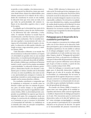 35
Educación y democracia: la escuela como espacio de construcción ciudadana
Revista Academia y Virtualidad ■ Vol. 16(2)
se percibe, es más complejo, y las interacciones so-
ciales, en especial, las educativas, tienen que anali-
zarse desde afuera, dejarse las subjetividades, para
intentar enmarcarse en lo objetivo de las cosas y,
desde allí, transformar lo social; en esta medida,
la educación tiene que verse como un todo, en la
que todas las particularidades del contexto in-
fluyen en los desarrollos cognitivo, ético y social
de los sujetos.
Es palpable que la diversidad hace parte de la
condición humana; a pesar de esto, históricamen-
te, las diferencias han sido vulneradas y recha-
zadas. Es menester focalizar la escuela hacia la
transformación y derribar barreras contra prácti-
cas y culturas excluyentes. Hoy la sociedad nece-
sita más equidad y reconocimiento del valor y la
riqueza de la diversidad, desde el respeto y la em-
patía. La educación no debe quedar reducida a un
simple accionar, exige autonomía, pensar y medi-
tar (Dewey, 2001).
Cada educando es diferente, es un mundo. Por
tal circunstancia, la educación inclusiva y el respeto
a la diversidad son grandes retos en una sociedad
democrática. La transformación del quehacer peda-
gógico permite un adecuado desarrollo de habilida-
des, actitudes y hábitos que contribuyan al bienestar
mental y social, a partir de las propias necesidades
y particularidades. La educación inclusiva, partici-
pativa y democrática faculta a los docentes y estu-
diantes para se sientan cómodos ante la diversidad
y la vean, no como un problema, sino como un reto
y una oportunidad para enriquecer el entorno de
aprendizaje, teniendo en cuenta siempre que se debe
cumplir con los mismos derechos y deberes.
Los resultados contribuyen a comprender que
la ciudadanía es incluyente, se concibe como un
derecho o deber que tiene un conjunto de perso-
nas, pero, al mismo tiempo, es una posibilidad
social y escolar para enseñar en igualdad de condi-
ciones (Zuleta, 2002). La diversidad permite com-
prender esa posibilidad, los aspectos que forjan la
identidad del sujeto. Por consiguiente, desde este
enfoque, la construcción de ciudadanía se plantea
en el momento en que se reconoce la diversidad
y la humanidad del individuo. La ciudadanía no
se entiende solo como un concepto sociopolítico,
sino ético (Habermas, 1987).
Dewey (1990) relaciona la democracia con el
valor social. De modo que la ética impregna a la so-
ciedad, la cultura y la educación. Para Freire (2013),
la función social de la educación es la transforma-
ción de un mundo desigual e injusto en uno ético,
responsable y solidario. Por tal motivo, la ciudada-
nía, como identidad ética, implica una posibilidad
de cambio desde la práctica de la libertad. En otras
cláusulas, la educación liberadora conlleva a pro-
blematizar los escenarios sociales de desigualdad
e injusticia que transgreden los derechos humanos
(Feinberg y Torres, 2014).
Pedagogía para el desarrollo de la
ciudadanía participativa
En esta categoría se encuentran los trabajos publi-
cados con un foco directo en la educación ciuda-
dana participativa, que se afronta desde diferentes
disciplinas epistémicas. En este ámbito se subraya
en el enfoque pedagógico social y crítico. Cons-
truir ciudadanía en el aula resulta una tarea com-
pleja. Empero, desde la “Pedagogía del oprimido”,
expuesta por Freire, se da apertura a la alfabetiza-
ción para el desarrollo del pensamiento crítico. De
manera que es preciso reflexionar acerca del para
qué, el qué y el cómo se enseña, y a partir de esto,
cómo y cuándo evaluar (Coll, 1994).
Entre los hallazgos se encuentra que la peda-
gogía para el desarrollo democrático sugiere la
abogacía por el valor de la escucha, del diálogo,
la diversidad y la cotidianeidad. Por tal razón, la
participación de los agentes del proceso es sustan-
cial para construir la ciudadanía participativa; de
ahí que el maestro es un dinamizador de este pro-
ceso, debe ser guía, mediador, facilitador y orienta-
dor del aprendizaje del educando.
De acuerdo con Dewey (2008), el maestro re-
quiere tener una visión global de la realidad so-
ciopolítica del entorno, debe construir significados
y establecer disposiciones de diálogo participativo
en el aula. Otro mecanismo para la construcción
democrática radica en la idea del “gobierno esco-
lar” como estrategia sociopedagógica y estratégi-
ca que permite la participación de la comunidad
educativa en los procesos de elección. Un aporte
es la funcionalidad del proyecto transversal de
 