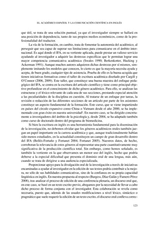 que útil, se trata de una solución puntual, ya que el investigador siempre se hallará en
una posición de dependencia, tanto de sus propios medios económicos, como de la pro-
fesionalidad del traductor.
La vía de la formación, en cambio, trata de fomentar la autonomía del académico, al
perseguir que sea capaz de superar sus limitaciones para comunicarse en el ámbito inter-
nacional. Es aquí donde el IFA, en su vertiente aplicada, puede prestar un valioso servicio
ayudando al investigador a adquirir las destrezas específicas que le permitan lograr una
mayor competencia comunicativa académica (Swales 1990; Berkenkotter, Hucking y
Ackerman 1991). Aunque muchos autores adquieren dichas destrezas por sí mismos, sim-
plemente imitando los modelos que conocen, lo cierto es que la mayoría necesita ayuda y
acepta, de buen grado, cualquier tipo de asistencia. Prueba de ello es la buena acogida que
tienen iniciativas formativas como el taller de escritura académica diseñado por Cargill y
O’Connor (2006, 2009). Este taller, que constituye una buena muestra del enfoque peda-
gógico del IFA, se centra en la escritura del artículo científico y tiene como principal obje-
tivo profundizar en el conocimiento de dicho género académico. Para ello, se analizan las
estructuras y el léxico relevante de cada una de sus secciones, prestando especial atención
a las peculiaridades de la disciplina en cuestión. Al tratarse de un enfoque por tareas, la
revisión o redacción de las diferentes secciones de un artículo por parte de los asistentes
constituye un aspecto fundamental de la formación. Este curso, que se viene impartiendo
en países del círculo expansivo como China o Vietnam desde el año 2000, se ha imple-
mentado con gran éxito en nuestra universidad6
. En nuestro caso, se ha dirigido concreta-
mente a investigadores del ámbito de la psicología y, desde 2004, se ha adaptado también
como curso de doctorado dentro del programa de biomedicina.
Si bien la escritura en inglés es una herramienta fundamental para la diseminación
de la investigación, no debemos olvidar que los géneros académicos orales también jue-
gan un papel importante en la carrera académica y que, aunque tradicionalmente habían
sido menos estudiados, en la actualidad constituyen un campo de gran desarrollo dentro
del IFA (Bellés-Fortuño y Fortanet 2004; Fortanet 2005). Nuestros datos, de hecho,
corroboran la relevancia de estos géneros al representar una parte cuantitativamente muy
significativa de la producción científica total. Sin embargo, como hemos señalado, es
también la vertiente en la que observamos un menor uso del inglés, hecho que podría
deberse a la especial dificultad que presenta el dominio oral de una lengua, más aún,
cuando se trata de dirigirse a una audiencia especializada.
Proporcionar apoyo para la divulgación oral de la investigación a través de iniciativas
encaminadas a ayudar al investigador en la edición de sus textos podría contribuir a la mejo-
ra, no sólo de sus habilidades comunicativas, sino de la confianza en su propia capacidad
lingüística en inglés. En nuestra propuesta al respecto (Burgess, Díaz Galán y Fumero Pérez
2008), tras analizar el proceso de edición de una conferencia plenaria, un discurso oral que,
en este caso, se basó en un texto escrito previo, abogamos por la necesidad de llevar a cabo
dicho proceso de forma conjunta con el investigador. Esta colaboración se revela como
necesaria, puesto que, además de las usuales modificaciones a nivel léxico, sintáctico o
pragmático que suele requerir la edición de un texto escrito, el discurso oral conlleva correc-
EL ACADÉMICO ESPAÑOL Y LA COMUNICACIÓN CIENTÍFICA EN INGLÉS
123
 