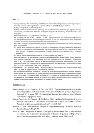 NOTAS
* Correspondencia a: Ana Díaz Galán y Mª del Carmen Fumero Pérez. Departamento de Filología Inglesa y
Alemana. Facultad de Filología Inglesa. Campus de Guajara. 38071 La Laguna. Tenerife.
E-mails: adiazgal@ull.es / mfumero@ull.es
1. La ULL cuenta con veinticuatro mil alumnos y más de mil ochocientos profesores que imparten docencia
en cincuenta y seis titulaciones diferentes, treinta y tres programas de doctorado y cuarenta maestrías o títu-
los propios.
2. La memoria definitiva no fue publicada hasta abril de 2008.
3. En la página web del IEDCYT, antiguo CINDOC, http://www.cindoc.csic.es/investigación/publicacio-
nes.html, podemos encontrar diversos ejemplos de estudios, en este caso bibliométricos, en los que también
se analiza la actividad investigadora de centros o regiones específicas.
4. Las catorce áreas a las que pertenecen los grupos de investigación que aparecen en esta edición se han agru-
pado de esta manera:
a) Ciencias duras: biodiversidad; ciencias de la tierra y cambio global; biología y biomedicina; biotecnolo-
gía; ciencias y tecnologías medioambientales; ciencias y tecnologías químicas; física; matemáticas; mate-
riales; recursos y tecnologías agroalimentarias; tecnología electrónica y de comunicaciones y tecnología
informática.
b) Ciencias blandas: humanidades y ciencias sociales, económicas y jurídicas.
5. Debido a cierta falta de unidad en los datos personales proporcionados por los grupos, se optó por incluir
en el grupo de contratados a: los contratados doctor, los ayudantes doctor, los ayudantes y los asociados
LOU o LRU. Los colaboradores aparecen en una categoría aparte debido a que detectamos una cierta ambi-
güedad en el uso de esta categoría, que, la mayoría de las veces, sirve para incluir a investigadores externos
a la ULL y no a colaboradores como figura contractual.
6. Mur Dueñas y Lorés Sanz en el XXVII Congreso de AESLA (2009) exponen una iniciativa similar desti-
nada a un grupo de académicos de la Universidad de Zaragoza.
7. Un acercamiento meramente informativo a los datos de otros centros que publican la memoria académica
en sus páginas web parece sugerir la existencia de tendencias similares en cuanto a los canales de difusión
de la investigación. De cualquier modo, la unificación en el sistema de recogida de datos y de difusión de
las memorias de investigación por parte de todas las universidades facilitaría enormemente, no sólo la rea-
lización de este tipo de trabajos, sino, también, la comparación entre centros.
REFERENCIAS
Alonso-Arroyo, A., A. Pulgarín e I. Gil-Leiva. 2005. “Estudio cienciométrico de la cola-
boración científica en la Universidad Politécnica de Valencia, España”. Information
Research 11, 1 paper 245. [Documento de Internet disponible en http://informa-
tionr.net/ir/11-1/paper245.html].
Alonso-Arroyo A., A. Pulgarín e I. Gil Leiva. 2006. “Análisis bibliométrico de la pro-
ducción científica de la Universidad Politécnica de Valencia. 1973-2001”. Revista
Española de Documentación Científica 29 (3): 345-363.
Ammon, U. 2006. “The status and function of English in Germany”. Revista Canaria de
Estudios Ingleses 53: 27-73.
ANECA. 2008. “Programa Academia. Principios y orientaciones para la aplicación de
los criterios de evaluación”. [Documento de Internet disponible en http: //www.
aneca.es/active/docs/academia_principios_y_orientaciones_080114.pdf].
EL ACADÉMICO ESPAÑOL Y LA COMUNICACIÓN CIENTÍFICA EN INGLÉS
125
 