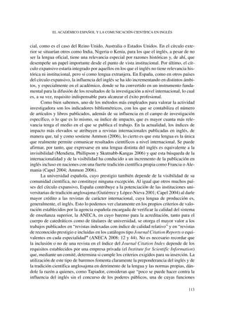 cial, como es el caso del Reino Unido, Australia o Estados Unidos. En el círculo exte-
rior se situarían otros como India, Nigeria o Kenia, para los que el inglés, a pesar de no
ser la lengua oficial, tiene una relevancia especial por razones históricas y, de ahí, que
desempeñe un papel importante desde el punto de vista institucional. Por último, el cír-
culo expansivo estaría integrado por aquellos en los que el inglés no tiene relevancia his-
tórica ni institucional, pero sí como lengua extranjera. En España, como en otros países
del círculo expansivo, la influencia del inglés se ha ido incrementando en distintos ámbi-
tos, y especialmente en el académico, donde se ha convertido en un instrumento funda-
mental para la difusión de los resultados de la investigación a nivel internacional, lo cual
es, a su vez, requisito indispensable para alcanzar el éxito profesional.
Como bien sabemos, uno de los métodos más empleados para valorar la actividad
investigadora son los indicadores bibliométricos, con los que se contabiliza el número
de artículos y libros publicados, además de su influencia en el campo de investigación
específico, o lo que es lo mismo, su índice de impacto, que es mayor cuanta más rele-
vancia tenga el medio en el que se publica el trabajo. En la actualidad, los índices de
impacto más elevados se atribuyen a revistas internacionales publicadas en inglés, de
manera que, tal y como sostiene Ammon (2006), lo cierto es que esta lengua es la única
que realmente permite comunicar resultados científicos a nivel internacional. Se puede
afirmar, por tanto, que expresarse en una lengua distinta del inglés es equivalente a la
invisibilidad (Mendieta, Phillipson y Skutnabb-Kangas 2006) y que esta búsqueda de la
internacionalidad y de la visibilidad ha conducido a un incremento de la publicación en
inglés incluso en naciones con una fuerte tradición científica propia como Francia o Ale-
mania (Capel 2004; Ammon 2006).
La universidad española, cuyo prestigio también depende de la visibilidad de su
comunidad científica, no constituye ninguna excepción. Al igual que otros muchos paí-
ses del círculo expansivo, España contribuye a la potenciación de las instituciones uni-
versitarias de tradición anglosajona (Gutiérrez y López-Nieva 2001; Capel 2004) al darle
mayor crédito a las revistas de carácter internacional, cuya lengua de producción es,
generalmente, el inglés. Esto lo podemos ver claramente en los propios criterios de valo-
ración establecidos por la agencia española encargada de verificar la calidad del sistema
de enseñanza superior, la ANECA, en cuyo baremo para la acreditación, tanto para el
cuerpo de catedráticos como de titulares de universidad, se otorga el mayor valor a los
trabajos publicados en “revistas indexadas con índice de calidad relativo” y en “revistas
de reconocido prestigio e incluidas en los catálogos tipo Journal Citation Reports o equi-
valentes en cada especialidad” (ANECA 2008: 12 y 44). No es necesario recordar que
la inclusión o no de una revista en el índice del Journal Citation Index depende de los
requisitos establecidos por una empresa privada (el Institute for Scientific Information)
que, mediante un comité, determina si cumple los criterios exigidos para su inserción. La
utilización de este tipo de baremos fomenta claramente la preponderancia del inglés y de
la tradición científica anglosajona en detrimento de la lengua y las normas propias, dán-
dole la razón a quienes, como Tapiador, consideran que “poco se puede hacer contra la
influencia del inglés sin el concurso de los poderes públicos, una de cuyas funciones
EL ACADÉMICO ESPAÑOL Y LA COMUNICACIÓN CIENTÍFICA EN INGLÉS
113
 