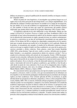 debiera ser promover y apoyar la publicación de material científico en lenguas vernácu-
las” (Tapiador 2004).
Desde un punto de vista lingüístico, el investigador cuya primera lengua no es el
inglés está en una obvia posición de desventaja frente a sus colegas anglohablantes. A la
dificultad de cualquier científico para hacerse un nombre en su campo de investigación,
hay que añadir, en el caso del académico no angloparlante, no sólo la barrera lingüísti-
ca, sino también, el hecho de tener que seguir las convenciones del modelo retórico
anglosajón, que pueden diferir mucho de las propias (Mauranen 1993; Connor 1996).
La lingüística aplicada no ha sido indiferente a estas dificultades. Dentro de este
campo, el English for Academic Purposes o Inglés con Fines Académicos (IFA) se ha
constituido en una valiosa herramienta de análisis de los distintos aspectos relacionados
con la difusión del conocimiento en inglés, pasando de tener un carácter eminentemen-
te práctico a convertirse en un área de investigación consolidada con una amplia base
teórica. El fin último del IFA es mejorar las capacidades comunicativas de los autores,
meta que se puede alcanzar por medio de la vía descriptiva o de la aplicada. Dentro de
la primera, se encuadraría, por ejemplo, el estudio de los diferentes contextos comuni-
cativos en los que se emplea el inglés con fines académicos, así como de los géneros dis-
cursivos asociados a dichos contextos. Estos géneros, como bien resume Kindelán
(2002: 202), serían distintos “tipos de texto –orales y escritos– definidos por sus propie-
dades formales y sus propósitos comunicativos dentro de contextos sociales”. Con su
estudio de la estructura retórica del artículo de investigación, Swales (1990) ha propor-
cionado la más conocida e influyente descripción de un género académico, sentando las
bases para el desarrollo de un campo de investigación de especial interés para el IFA, el
análisis del género. En su evolución, se han ido abarcando numerosas descripciones for-
males y funcionales del resto de los géneros académicos, que también se han llevado a
cabo desde un punto de vista contrastivo. En el caso de la comparación entre el inglés-
español podemos destacar, entre otros, los trabajos de Burgess (2002), Moreno (2004),
Martín Martín (2005) o Moreno y Suárez (2008).
El conocimiento teórico que proporciona este tipo de estudios acerca de los distin-
tos géneros y discursos, orales o escritos, a los que necesariamente ha de enfrentarse un
investigador es una herramienta pedagógica fundamental para la enseñanza de la lengua
inglesa con fines académicos. Esta vertiente aplicada del IFA, la enseñanza, se puede
abordar desde tres perspectivas diferentes: pragmática, crítica y crítico-pragmática (Har-
wood y Hadley 2004: 356). La inicial, el llamado enfoque pragmático, propugna la nece-
sidad de ayudar a los investigadores a adaptarse a las normas dominantes de la tradición
académica anglosajona sin poner en duda la validez de las mismas. La perspectiva críti-
ca, por contra, considera que las normas discursivas se construyen y se cambian social-
mente; como consecuencia de ello, cuestiona el sometimiento y anima a los académicos
a tener su propia voz y a intentar modificar el modelo preestablecido cuando exista un
conflicto con sus convenciones estilísticas y culturales. A medio camino entre ambas, la
posición crítico-pragmática enfatiza la necesidad de conocer las convenciones estableci-
ANA DÍAZ GALÁN - Mª DEL CARMEN FUMERO PÉREZ
114
 