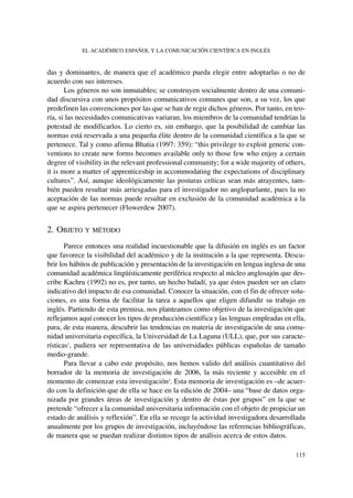 das y dominantes, de manera que el académico pueda elegir entre adoptarlas o no de
acuerdo con sus intereses.
Los géneros no son inmutables; se construyen socialmente dentro de una comuni-
dad discursiva con unos propósitos comunicativos comunes que son, a su vez, los que
predefinen las convenciones por las que se han de regir dichos géneros. Por tanto, en teo-
ría, si las necesidades comunicativas variaran, los miembros de la comunidad tendrían la
potestad de modificarlos. Lo cierto es, sin embargo, que la posibilidad de cambiar las
normas está reservada a una pequeña élite dentro de la comunidad científica a la que se
pertenece. Tal y como afirma Bhatia (1997: 359): “this privilege to exploit generic con-
ventions to create new forms becomes available only to those few who enjoy a certain
degree of visibility in the relevant professional community; for a wide majority of others,
it is more a matter of apprenticeship in accommodating the expectations of disciplinary
cultures”. Así, aunque ideológicamente las posturas críticas sean más atrayentes, tam-
bién pueden resultar más arriesgadas para el investigador no angloparlante, pues la no
aceptación de las normas puede resultar en exclusión de la comunidad académica a la
que se aspira pertenecer (Flowerdew 2007).
2. OBJETO Y MÉTODO
Parece entonces una realidad incuestionable que la difusión en inglés es un factor
que favorece la visibilidad del académico y de la institución a la que representa. Descu-
brir los hábitos de publicación y presentación de la investigación en lengua inglesa de una
comunidad académica lingüísticamente periférica respecto al núcleo anglosajón que des-
cribe Kachru (1992) no es, por tanto, un hecho baladí, ya que éstos pueden ser un claro
indicativo del impacto de esa comunidad. Conocer la situación, con el fin de ofrecer solu-
ciones, es una forma de facilitar la tarea a aquellos que eligen difundir su trabajo en
inglés. Partiendo de esta premisa, nos planteamos como objetivo de la investigación que
reflejamos aquí conocer los tipos de producción científica y las lenguas empleadas en ella,
para, de esta manera, descubrir las tendencias en materia de investigación de una comu-
nidad universitaria específica, la Universidad de La Laguna (ULL), que, por sus caracte-
rísticas1
, pudiera ser representativa de las universidades públicas españolas de tamaño
medio-grande.
Para llevar a cabo este propósito, nos hemos valido del análisis cuantitativo del
borrador de la memoria de investigación de 2006, la más reciente y accesible en el
momento de comenzar esta investigación2
. Esta memoria de investigación es –de acuer-
do con la definición que de ella se hace en la edición de 2004– una “base de datos orga-
nizada por grandes áreas de investigación y dentro de éstas por grupos” en la que se
pretende “ofrecer a la comunidad universitaria información con el objeto de propiciar un
estado de análisis y reflexión”. En ella se recoge la actividad investigadora desarrollada
anualmente por los grupos de investigación, incluyéndose las referencias bibliográficas,
de manera que se puedan realizar distintos tipos de análisis acerca de estos datos.
EL ACADÉMICO ESPAÑOL Y LA COMUNICACIÓN CIENTÍFICA EN INGLÉS
115
 