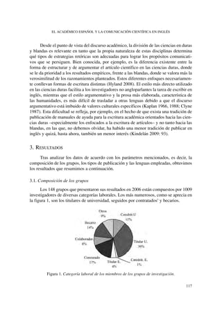 Desde el punto de vista del discurso académico, la división de las ciencias en duras
y blandas es relevante en tanto que la propia naturaleza de estas disciplinas determina
qué tipos de estrategias retóricas son adecuadas para lograr los propósitos comunicati-
vos que se persiguen. Bien conocida, por ejemplo, es la diferencia existente entre la
forma de estructurar y de argumentar el artículo científico en las ciencias duras, donde
se le da prioridad a los resultados empíricos, frente a las blandas, donde se valora más la
verosimilitud de los razonamientos planteados. Estos diferentes enfoques necesariamen-
te conllevan formas de escritura distintas (Hyland 2008). El estilo más directo utilizado
en las ciencias duras facilita a los investigadores no angloparlantes la tarea de escribir en
inglés, mientras que el estilo argumentativo y la prosa más elaborada, característica de
las humanidades, es más difícil de trasladar a otras lenguas debido a que el discurso
argumentativo está imbuido de valores culturales específicos (Kaplan 1966, 1988; Clyne
1987). Esta dificultad se refleja, por ejemplo, en el hecho de que exista una tradición de
publicación de manuales de ayuda para la escritura académica orientados hacia las cien-
cias duras –especialmente los enfocados a la escritura de artículos– y no tanto hacia las
blandas, en las que, no debemos olvidar, ha habido una menor tradición de publicar en
inglés y quizá, hasta ahora, también un menor interés (Kindelán 2009: 93).
3. RESULTADOS
Tras analizar los datos de acuerdo con los parámetros mencionados, es decir, la
composición de los grupos, los tipos de publicación y las lenguas empleadas, obtuvimos
los resultados que resumimos a continuación.
3.1. Composición de los grupos
Los 148 grupos que presentaron sus resultados en 2006 están compuestos por 1009
investigadores de diversas categorías laborales. Los más numerosos, como se aprecia en
la figura 1, son los titulares de universidad, seguidos por contratados5
y becarios.
Figura 1. Categoría laboral de los miembros de los grupos de investigación.
EL ACADÉMICO ESPAÑOL Y LA COMUNICACIÓN CIENTÍFICA EN INGLÉS
117
 