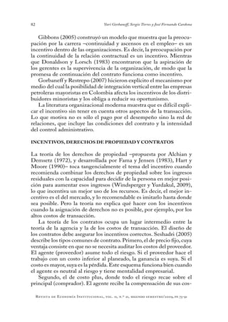 82
Revista de Economía Institucional, vol. 11, n.º 21, segundo semestre/2009, pp. 73-91
Yuri Gorbaneff, Sergio Torres y José Fernando Cardona
Gibbons (2005) construyó un modelo que muestra que la preocu-
pación por la carrera –continuidad y ascensos en el empleo– es un
incentivo dentro de las organizaciones. Es decir, la preocupación por
la continuidad de la relación contractual es un incentivo. Mientras
que Donaldson y Lorsch (1983) encontraron que la aspiración de
los gerentes es la supervivencia de la organización, de modo que la
promesa de continuación del contrato funciona como incentivo.
Gorbaneff y Restrepo (2007) hicieron explícito el mecanismo por
medio del cual la posibilidad de integración vertical entre las empresas
petroleras mayoristas en Colombia afecta los incentivos de los distri-
buidores minoristas y los obliga a reducir su oportunismo.
La literatura organizacional moderna muestra que es difícil expli-
car el incentivo sin tener en cuenta otros aspectos de la transacción.
Lo que motiva no es sólo el pago por el desempeño sino la red de
relaciones, que incluye las condiciones del contrato y la intensidad
del control administrativo.
INCENTIVOS, DERECHOS DE PROPIEDAD Y CONTRATOS
La teoría de los derechos de propiedad –propuesta por Alchian y
Demsetz (1972), y desarrollada por Fama y Jensen (1983), Hart y
Moore (1990)– toca tangencialmente el tema del incentivo cuando
recomienda combinar los derechos de propiedad sobre los ingresos
residuales con la capacidad para decidir de la persona en mejor posi-
ción para aumentar esos ingresos (Windsperger y Yurdakul, 2009),
lo que incentiva un mejor uso de los recursos. Es decir, el mejor in-
centivo es el del mercado, y lo recomendable es imitarlo hasta donde
sea posible. Pero la teoría no explica qué hacer con los incentivos
cuando la asignación de derechos no es posible, por ejemplo, por los
altos costos de transacción.
La teoría de los contratos ocupa un lugar intermedio entre la
teoría de la agencia y la de los costos de transacción. El diseño de
los contratos debe asegurar los incentivos correctos. Seshadri (2005)
describe los tipos comunes de contrato. Primero, el de precio fijo, cuya
ventaja consiste en que no se necesita auditar los costos del proveedor.
El agente (proveedor) asume todo el riesgo. Si el proveedor hace el
trabajo con un costo inferior al planeado, la ganancia es suya. Si el
costo es mayor, suya es la pérdida. Este esquema funciona bien cuando
el agente es neutral al riesgo y tiene mentalidad empresarial.
Segundo, el de costo plus, donde todo el riesgo recae sobre el
principal (comprador). El agente recibe la compensación de sus cos-
 