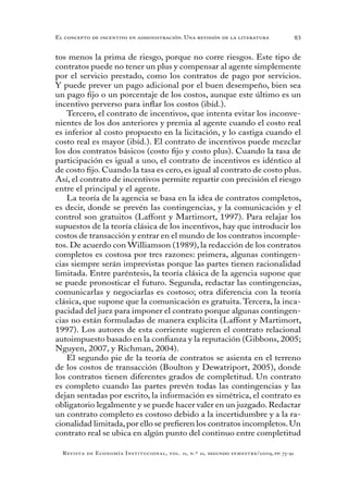 83
Revista de Economía Institucional, vol. 11, n.º 21, segundo semestre/2009, pp. 73-91
El concepto de incentivo en administración. Una revisión de la literatura
tos menos la prima de riesgo, porque no corre riesgos. Este tipo de
contratos puede no tener un plus y compensar al agente simplemente
por el servicio prestado, como los contratos de pago por servicios.
Y puede prever un pago adicional por el buen desempeño, bien sea
un pago fijo o un porcentaje de los costos, aunque este último es un
incentivo perverso para inflar los costos (ibíd.).
Tercero, el contrato de incentivos, que intenta evitar los inconve-
nientes de los dos anteriores y premia al agente cuando el costo real
es inferior al costo propuesto en la licitación, y lo castiga cuando el
costo real es mayor (ibíd.). El contrato de incentivos puede mezclar
los dos contratos básicos (costo fijo y costo plus). Cuando la tasa de
participación es igual a uno, el contrato de incentivos es idéntico al
de costo fijo. Cuando la tasa es cero, es igual al contrato de costo plus.
Así, el contrato de incentivos permite repartir con precisión el riesgo
entre el principal y el agente.
La teoría de la agencia se basa en la idea de contratos completos,
es decir, donde se prevén las contingencias, y la comunicación y el
control son gratuitos (Laffont y Martimort, 1997). Para relajar los
supuestos de la teoría clásica de los incentivos, hay que introducir los
costos de transacción y entrar en el mundo de los contratos incomple-
tos. De acuerdo con Williamson (1989), la redacción de los contratos
completos es costosa por tres razones: primera, algunas contingen-
cias siempre serán imprevistas porque las partes tienen racionalidad
limitada. Entre paréntesis, la teoría clásica de la agencia supone que
se puede pronosticar el futuro. Segunda, redactar las contingencias,
comunicarlas y negociarlas es costoso; otra diferencia con la teoría
clásica, que supone que la comunicación es gratuita. Tercera, la inca-
pacidad del juez para imponer el contrato porque algunas contingen-
cias no están formuladas de manera explícita (Laffont y Martimort,
1997). Los autores de esta corriente sugieren el contrato relacional
autoimpuesto basado en la confianza y la reputación (Gibbons, 2005;
Nguyen, 2007, y Richman, 2004).
El segundo pie de la teoría de contratos se asienta en el terreno
de los costos de transacción (Boulton y Dewatriport, 2005), donde
los contratos tienen diferentes grados de completitud. Un contrato
es completo cuando las partes prevén todas las contingencias y las
dejan sentadas por escrito, la información es simétrica, el contrato es
obligatorio legalmente y se puede hacer valer en un juzgado. Redactar
un contrato completo es costoso debido a la incertidumbre y a la ra-
cionalidad limitada,por ello se prefieren los contratos incompletos.Un
contrato real se ubica en algún punto del continuo entre completitud
 