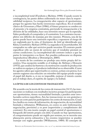 84
Revista de Economía Institucional, vol. 11, n.º 21, segundo semestre/2009, pp. 73-91
Yuri Gorbaneff, Sergio Torres y José Fernando Cardona
e incompletitud total (Furubotn y Richter, 1998). Cuando ocurre la
contingencia, las partes deben enfrentarla sin tener clara la respon-
sabilidad recíproca. La renegociación abre espacio al oportunismo,
porque los agentes han hecho inversiones específicas. En el modelo
clásico de Grossman y Hart (1986), el futuro proyecta su sombra en
el presente y la empresa contratista, previendo la renegociación y la
división de las utilidades, hace una inversión menor que la esperada.
Salen perdiendo el comprador y el contratista. Los contratos incom-
pletos son difíciles de manejar, por dos razones. Primera, una de las
partes puede hacer una inversión específica y exponerse al riesgo de
ser explotada por la otra, el fenómeno de hold up identificado por
Klein, Crawford y Alchian (1978). La segunda es la incertidumbre. El
comprador no sabe qué servicios puede necesitar. El contrato puede
especificar sólo un menú de servicios que el vendedor prestará en
ciertas condiciones. La incompletitud del contrato induce a que las
partes lo interpreten a su favor. Así, pueden enfrascarse en disputas
improductivas (Boulton y Dewatriport, 2005).
La teoría de los contratos no produjo una visión propia del in-
centivo. Una excepción notable es el trabajo de Alchian y Demsetz
(1972), que analiza las barreras a la motivación cuando la producción
se realiza en equipos y el producto individual no es observable. Como
los agentes saben que supervisarlos es costoso, actúan con pereza. Los
autores sugieren una solución: un miembro del equipo puede ocupar
el papel del dueño o, si eso es imposible, mejorar el interés común
por el trabajo duro, el espíritu de equipo y la lealtad.
LA ÓPTICA DE LOS COSTOS DE TRANSACCIÓN
De acuerdo con la teoría de los costos de transacción (TCT), las tran-
sacciones se realizan con resultados inciertos porque los participantes
son oportunistas, tienen racionalidad limitada y pueden estar invo-
lucrados activos específicos. Así, las transacciones no son gratuitas y
tienen un costo para los participantes: los costos de transacción. Coase
los clasifica en costos de información, de negociación, de racionalidad
limitada y tributarios. Williamson, en costos ex ante (información,
negociación, previsión) y ex post (supervisión y cumplimiento del
contrato). En esta teoría cumple un papel central el oportunismo o
búsqueda del interés propio con dolo. Cuando no hay oportunismo,
el comportamiento puede ser regido por normas, no se necesita una
planeación previa exhaustiva y los eventos imprevistos se pueden
manejar con reglas generales (Williamson, 1989). El concepto de
 