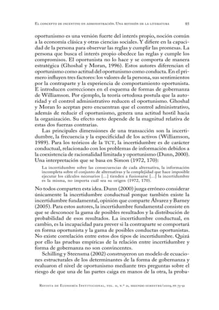 85
Revista de Economía Institucional, vol. 11, n.º 21, segundo semestre/2009, pp. 73-91
El concepto de incentivo en administración. Una revisión de la literatura
oportunismo es una versión fuerte del interés propio, noción común
a la economía clásica y otras ciencias sociales. Y difiere en la capaci-
dad de la persona para observar las reglas y cumplir las promesas. La
persona que busca el interés propio obedece las reglas y cumple los
compromisos. El oportunista no lo hace y se comporta de manera
estratégica (Ghoshal y Moran, 1996). Estos autores diferencian el
oportunismo como actitud del oportunismo como conducta.En el pri-
mero influyen tres factores: los valores de la persona, sus sentimientos
por la contraparte y la experiencia de comportamiento oportunista.
E introducen correcciones en el esquema de formas de gobernanza
de Williamson. Por ejemplo, la teoría ortodoxa postula que la auto-
ridad y el control administrativo reducen el oportunismo. Ghoshal
y Moran lo aceptan pero encuentran que el control administrativo,
además de reducir el oportunismo, genera una actitud hostil hacia
la organización. Su efecto neto depende de la magnitud relativa de
estas dos fuerzas contrarias.
Las principales dimensiones de una transacción son la incerti-
dumbre, la frecuencia y la especificidad de los activos (Williamson,
1989). Para los teóricos de la TCT, la incertidumbre es de carácter
conductual, relacionado con los problemas de información debidos a
la coexistencia de racionalidad limitada y oportunismo (Dunn, 2000).
Una interpretación que se basa en Simon (1972, 170):
La incertidumbre sobre las consecuencias de cada alternativa, la información
incompleta sobre el conjunto de alternativas y la complejidad que hace imposible
ejecutar los cálculos necesarios [...] tienden a fusionarse [...] la incertidumbre
es la misma, no importa cuál sea su origen (1972, 170).
No todos comparten esta idea. Dunn (2000) juzga erróneo considerar
únicamente la incertidumbre conductual porque también existe la
incertidumbre fundamental, opinión que comparte Álvarez y Barney
(2005). Para estos autores, la incertidumbre fundamental consiste en
que se desconoce la gama de posibles resultados y la distribución de
probabilidad de esos resultados. La incertidumbre conductual, en
cambio, es la incapacidad para prever si la contraparte se comportará
en forma oportunista y la gama de posibles conductas oportunistas.
No existe correlación entre estos dos tipos de incertidumbre. Quizá
por ello las pruebas empíricas de la relación entre incertidumbre y
forma de gobernanza no son convincentes.
Schilling y Steensma (2002) construyeron un modelo de ecuacio-
nes estructurales de los determinantes de la forma de gobernanza y
evaluaron el nivel de oportunismo mediante tres preguntas sobre el
riesgo de que una de las partes caiga en manos de la otra, la proba-
 