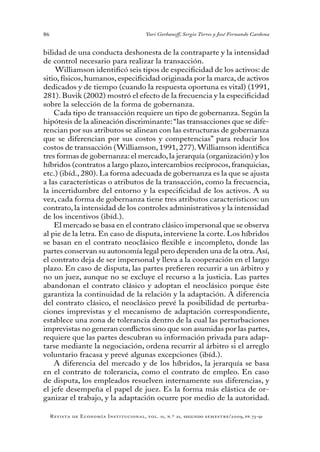 86
Revista de Economía Institucional, vol. 11, n.º 21, segundo semestre/2009, pp. 73-91
Yuri Gorbaneff, Sergio Torres y José Fernando Cardona
bilidad de una conducta deshonesta de la contraparte y la intensidad
de control necesario para realizar la transacción.
Williamson identificó seis tipos de especificidad de los activos: de
sitio, físicos, humanos, especificidad originada por la marca, de activos
dedicados y de tiempo (cuando la respuesta oportuna es vital) (1991,
281). Buvik (2002) mostró el efecto de la frecuencia y la especificidad
sobre la selección de la forma de gobernanza.
Cada tipo de transacción requiere un tipo de gobernanza. Según la
hipótesis de la alineación discriminante:“las transacciones que se dife-
rencian por sus atributos se alinean con las estructuras de gobernanza
que se diferencian por sus costos y competencias” para reducir los
costos de transacción (Williamson, 1991, 277).Williamson identifica
tres formas de gobernanza: el mercado,la jerarquía (organización) y los
híbridos (contratos a largo plazo, intercambios recíprocos, franquicias,
etc.) (ibíd., 280). La forma adecuada de gobernanza es la que se ajusta
a las características o atributos de la transacción, como la frecuencia,
la incertidumbre del entorno y la especificidad de los activos. A su
vez, cada forma de gobernanza tiene tres atributos característicos: un
contrato, la intensidad de los controles administrativos y la intensidad
de los incentivos (ibíd.).
El mercado se basa en el contrato clásico impersonal que se observa
al pie de la letra. En caso de disputa, interviene la corte. Los híbridos
se basan en el contrato neoclásico flexible e incompleto, donde las
partes conservan su autonomía legal pero dependen una de la otra.Así,
el contrato deja de ser impersonal y lleva a la cooperación en el largo
plazo. En caso de disputa, las partes prefieren recurrir a un árbitro y
no un juez, aunque no se excluye el recurso a la justicia. Las partes
abandonan el contrato clásico y adoptan el neoclásico porque éste
garantiza la continuidad de la relación y la adaptación. A diferencia
del contrato clásico, el neoclásico prevé la posibilidad de perturba-
ciones imprevistas y el mecanismo de adaptación correspondiente,
establece una zona de tolerancia dentro de la cual las perturbaciones
imprevistas no generan conflictos sino que son asumidas por las partes,
requiere que las partes descubran su información privada para adap-
tarse mediante la negociación, ordena recurrir al árbitro si el arreglo
voluntario fracasa y prevé algunas excepciones (ibíd.).
A diferencia del mercado y de los híbridos, la jerarquía se basa
en el contrato de tolerancia, como el contrato de empleo. En caso
de disputa, los empleados resuelven internamente sus diferencias, y
el jefe desempeña el papel de juez. Es la forma más elástica de or-
ganizar el trabajo, y la adaptación ocurre por medio de la autoridad.
 