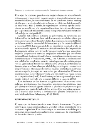 87
Revista de Economía Institucional, vol. 11, n.º 21, segundo semestre/2009, pp. 73-91
El concepto de incentivo en administración. Una revisión de la literatura
Este tipo de contrato permite una mejor adaptación al cambio del
entorno que el neoclásico porque requiere menos documentos para
tomar decisiones, la solución interna de los conflictos es más barata y
rápida que el arbitraje o la justicia, las partes obtienen la información
de modo más fácil y barato, la organización informal ayuda a solu-
cionar los conflictos, y la organización ofrece incentivos adicionales
por la posibilidad de hacer la carrera y de participar en los beneficios
del trabajo en equipo (ibíd.).
Además del contrato, la forma de gobernanza se caracteriza por
la intensidad de los incentivos y de los controles administrativos que
se usan para coordinar las actividades. Las organizaciones establecen
un balance entre la intensidad de incentivos y la de controles (Demil
y Lecocq, 2006). La intensidad de los incentivos regula el grado de
motivación del agente. El mercado ofrece incentivos de alta potencia.
La jerarquía utiliza incentivos de baja potencia “porque garantizan
mejor la cooperación entre los empleados mientras que los efectos
indeseables de los incentivos débiles se neutralizan mediante controles
administrativos” (Williamson, 1991, 275). Además, si los incentivos
son débiles los empleados estarán más dispuestos al cambio porque
“les da igual actuar de una o de otra manera” (ibíd.). La intensidad de
los controles se refiere a la capacidad de la gerencia para contrarrestar
el oportunismo. El mercado tiene bajo nivel de control administrativo
mientras que la jerarquía se caracteriza por altos niveles. El control
administrativo incluye la supervisión y la perspectiva de hacer carrera
en la organización (ibíd.). Las alianzas y redes ocupan un lugar inter-
medio entre el mercado y la jerarquía (Demil y Lecocq, 2006).
Los atributos de las formas de gobernanza funcionan como
palancas motivadoras. Los incentivos explícitos (comisiones, pago
por pieza) motivan al agente a elevar la producción; el permiso para
apropiarse una parte del valor de los activos fijos lo motiva para cui-
dar y mejorar esos activos; la autoridad del gerente desincentiva las
actividades dañinas (Makadok y Coff, 2009).
REFLEXIONES FINALES
El concepto de incentivo tiene una historia interesante. De poco
interés para la economía esclavista y feudal, se hizo importante en la
economía capitalista. Este interés sigue en aumento a medida que la
economía moderna abandona las formas jerárquicas de organización
en favor de alianzas y redes.
 