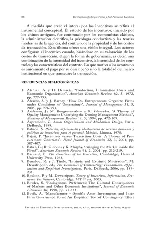 88
Revista de Economía Institucional, vol. 11, n.º 21, segundo semestre/2009, pp. 73-91
Yuri Gorbaneff, Sergio Torres y José Fernando Cardona
A medida que crece el interés por los incentivos se refina el
instrumental conceptual. El estudio de los incentivos, iniciado por
los chinos antiguos, fue continuado por los economistas clásicos,
la administración científica, la psicología conductista y las teorías
modernas de la agencia, del contrato, de la propiedad y de los costos
de transacción. Esta última ofrece una visión integral. Los actores
configuran el incentivo cuando, basándose en su valoración de los
costos de transacción, eligen la forma de gobernanza, es decir, una
combinación de la intensidad del incentivo, la intensidad de los con-
troles y las características del contrato. Lo que motiva a los actores no
es únicamente el pago por su desempeño sino la totalidad del marco
institucional en que transcurre la transacción.
REFERENCIAS BIBLIOGRÁFICAS
Alchian, A. y H. Demsetz. “Production, Information Costs and1.	
Economic Organization”, American Economic Review 62, 5, 1972,
pp. 777-795.
Álvarez, S. y J. Barney. “How Do Entrepreneurs Organize Firms2.	
under Conditions of Uncertainty?”, Journal of Management 31, 5,
2005, pp. 776-793.
Anderson, J.; M. Rungtusanatham y R. Schroeder. “A Theory of3.	
Quality Management Underlying the Deming Management Method”,
Academy of Management Review 19, 3, 1994, pp. 472-509.
Aspremont, C.4.	 Social Organization and Mechanism Design, Paris,
DeBoeck, 1999.
Babson, S.5.	 Rotación, depreciación y obsolescencia de recursos humanos y
políticas de incentivos para el personal, México, Limusa, 1978.
Bajari, P. “Incentives versus Transaction Costs. A Theory of Pro-6.	
curement Contracts”, Rand Journal of Economics 32, 3, 2001, pp.
387-407.
Baker, G.; R. Gibbons y K. Murphy. “Bringing the Market inside the7.	
Firm?”, American Economic Review 91, 2, 2001, pp. 212-219.
Barnard, C.8.	 The Functions of the Executive, Cambridge, Harvard
University Press, 1964.
Benabou, R. y J. Tirole. “Intrinsic and Extrinsic Motivation”, M.9.	
Dewatripont, ed., The Economics of Contracting: Foundations, Appli-
cations and Empirical Investigations, Paris, DeBoeck, 2006, pp. 189-
231.
Boulton, P. y M. Dewatriport.10.	 Theory of Incentives, Information, Eco-
nomic Institutions, Cambridge, MIT Press, 2005.
Bowles, S. “Endogenous Preferences: The Cultural Consequences11.	
of Markets and Other Economic Institutions”, Journal of Economic
Literature 36, 1998, pp. 75-111.
Buvik, A. “Manufacturer – Specific Asset Investments and Inter12.	
Firm Governance Form: An Empirical Test of Contingency Effect
 