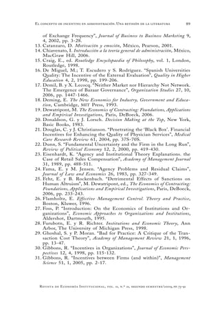 89
Revista de Economía Institucional, vol. 11, n.º 21, segundo semestre/2009, pp. 73-91
El concepto de incentivo en administración. Una revisión de la literatura
of Exchange Frequency”, Journal of Business to Business Marketing 9,
4, 2002, pp. 3-28.
Catanzaro, D.13.	 Motivación y emoción, México, Pearson, 2001.
Chiavenato, I.14.	 Introducción a la teoría general de administración, México,
MacGraw Hill, 2006.
Craig, E., ed.15.	 Routledge Encyclopaedia of Philosophy, vol. 1, London,
Routledge, 1998.
De Miguel, M.; T. Escudero y S. Rodríguez. “Spanish Universities16.	
Quality: The Incentive of the External Evaluation”, Quality in Higher
Education 4, 2, 1998, pp. 199-206.
Demil, B. y X. Lecocq. “Neither Market nor Hierarchy Not Network.17.	
The Emergence of Bazaar Governance”, Organization Studies 27, 10,
2006, pp. 1447-1466.
Deming, E.18.	 The New Economics for Industry, Government and Educa-
tion, Cambridge, MIT Press, 1993.
Dewatripont, M.19.	 The Economics of Contracting: Foundations, Applications
and Empirical Investigations, Paris, DeBoeck, 2006.
Donaldson, G. y J. Lorsch.20.	 Decision Making at the Top, New York,
Basic Books, 1983.
Douglas, C. y J. Christianson. “Penetrating the ‘Black Box’. Financial21.	
Incentives for Enhancing the Quality of Physician Services”, Medical
Care Research Review 61, 2004, pp. 37S-70S.
Dunn, S. “Fundamental Uncertainty and the Firm in the Long Run”,22.	
Review of Political Economy 12, 2, 2000, pp. 419-430.
Eisenhardt, K. “Agency and Institutional Theory Explanations. the23.	
Case of Retail Sales Compensation”, Academy of Management Journal
31, 1989, pp. 488-511.
Fama, E. y M. Jensen. “Agency Problems and Residual Claims”,24.	
Journal of Law and Economics 26, 1983, pp. 327-349.
Fehr, E. y B. Rockenbach. “Detrimental Effects of Sanctions on25.	
Human Altruism”, M. Dewatripont, ed., The Economics of Contracting:
Foundations, Applications and Empirical Investigations, Paris, DeBoeck,
2006, pp. 233-243.
Flamholtz, E.26.	 Effective Management Control. Theory and Practice,
Boston, Kluwer, 1996.
Foss, P. “Introduction: On the Economics of Institutions and Or-27.	
ganizations”, Economic Approaches to Organizations and Institutions,
Aldershot, Dartmouth, 1995.
Furubotn, E. y R. Richter.28.	 Institutions and Economic Theory, Ann
Arbor, The University of Michigan Press, 1998.
Ghoshal, S. y P. Moran. “Bad for Practice: A Critique of the Tran-29.	
saction Cost Theory”, Academy of Management Review 21, 1, 1996,
pp. 13-47.
Gibbons30.	 , R. “Incentives in Organizations”, Journal of Economic Pers-
pectives 12, 4, 1998, pp. 115-132.
Gibbons, R. “Incentives between Firms (and within)”,31.	 Management
Science 51, 1, 2005, pp. 2-17.
 