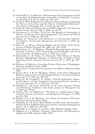 90
Revista de Economía Institucional, vol. 11, n.º 21, segundo semestre/2009, pp. 73-91
Yuri Gorbaneff, Sergio Torres y José Fernando Cardona
Gorbaneff, Y. y A. Restrepo. “Determinantes de la integración vertical32.	
en la cadena de distribución de combustible en Colombia”, Cuadernos
de Administración 20, 33, 2007, pp. 125-146.
Grant, P. “New Perspectives on Incentive System Design: Integrating33.	
the Theory of the Firm and the Theory of Individual Behaviour”,
The Journal of Psychology 133, 4, 1999, pp. 456-465.
Grant, R. “Ethics and Incentives: A Political Approach”,34.	 The American
Political Science Review 100, 1, 2006, pp. 29-39.
Grossman, S. y O. Hart. “The Costs and Benefits of Ownership: A35.	
Theory of Vertical and Lateral Integration”, The Journal of Political
Economy 91, 6, 1986, pp. 907-929.
Hague, D. “Incentives and Motivation in Construction Industry:36.	
A Critique”, Construction Management and Economics 3, 1985, pp.
163-170.
Hart, O. y J. Moore. “Property Rights and the Nature of the Firm”,37.	
Journal of Political Economy 98, 1990, pp. 1119-1158.
Holmstrom, B. y P. Milgrom. “Multitask Principal-Agent Analysis.38.	
Incentive Contracts, Asset Ownership and Job Design”, Journal of
Law, Economics and Organization 7, 1991, pp. 24-52.
Ichniowski, C.; K. Shaw y G. Prennushi. “The Effects of Human39.	
Resource Management Practices on Productivity: A Study of Steel
Finishing Lines”, American Economic Review 87, 3, 1997, pp. 291-
313.
Institute of Medicine.40.	 Rewarding Provider Performance, Washington,
National Academies Press, 2007.
Ivancevich, J.41.	 Comportamiento organizacional, México, MacGraw Hill,
2006.
Jensen, M. C. y W. H. Meckling. “Theory of the Firm: Managerial42.	
Behavior, Agency Costs and Ownership Structure”, Journal of Financial
Economics 3, 4, 1976, pp. 305-360.
Klein, B.; R. Crawford y A. Armen. “Vertical Integration, Appro-43.	
priable Rents, and the Competitive Contracting Process”, Journal of
Law and Economics 21, 2, 1978, pp. 297-326.
Kowtha, R. y Q. Leng. “Incentives in the Asian Context: Theory44.	
and Preliminary Evidence”, Asia Pacific Journal of Management 16,
1, 1999, pp. 95-117.
Laffont, J. J. y D. Martimort. “The Firm as a Multicontract Orga-45.	
nization”, Journal of Economics and Management Strategy 6, 2, 1997,
pp. 201-234.
Laffont, J. J. y D. Mortimer.46.	 The Theory of Incentives, Princeton,
Princeton University Press, 2002.
Makadok, R. y R. Coff. “Both Market and Hierarchy: An Incentive-47.	
System Theory of Hybrid Governance Forms”, Academy of Management
Review 34, 2, 2009, pp. 297-319.
Marshall, A.48.	 Principios de economía, 1890, Madrid, Aguilar, 1963.
Milgrom, P. y J. Roberts.49.	 Economics, Organization and Management,
Englewood Cliffs, Prentice Hall, 1992.
 