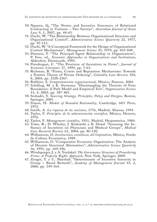 91
Revista de Economía Institucional, vol. 11, n.º 21, segundo semestre/2009, pp. 73-91
El concepto de incentivo en administración. Una revisión de la literatura
Nguyen, Q. “The Norms and Incentive Structures of Relational50.	
Contracting in Vietnam – Two Surveys”, Australian Journal of Asian
Law 9, 1, 2007, pp. 44-65.
Ouchi, W. “The Relationship Between Organizational Structure and51.	
Organizational Control”, Administrative Science Quarterly 22, 1977,
pp. 95-113.
Ouchi, W. “A Conceptual Framework for the Design of Organizational52.	
Control Mechanisms”, Management Science 25, 1979, pp. 833-848.
Petersen53.	 , T. “The Principal-Agent Relationship in Organizations”,
P. Foss, ed., Economic Approaches to Organizations and Institutions,
Aldershot, Dartmouth, 1995.
Prendergast, C. “The Provision of Incentives in Firms”,54.	 Journal of
Economic Literature 37, 1999, pp. 7-63.
Richman, B. “Firms, Courts and Reputation Mechanisms: Towards55.	
a Positive Theory of Private Ordering”, Columbia Law Review 104,
8, 2004, pp. 2328-2367.
Robbins, S.56.	 Comportamiento organizacional, México, Pearson, 2004.
Schilling, M. y K. Steensma. “Disentangling the Theories of Firm57.	
Boundaries: A Path Model and Empirical Test”, Organization Science
13, 4, 2002, pp. 387-401.
Seshadri, S.58.	 Sourcing Strategy. Principles, Policy and Designs, Boston,
Springer, 2005.
Simon, H.59.	 Models of Bounded Rationality, Cambridge, MIT Press,
1972.
Smith, A.60.	 La riqueza de las naciones, 1776, Madrid, Alianza, 1994.
Taylor, F.61.	 Principios de la administración científica, México, Herrero,
1976.
Taylor, F.62.	 Management científico, 1911, Madrid, Hyspamerica, 1984.
Town, R.; D. Wholey; J. Kralewski y B. Dowd. “Assessing the In-63.	
fluence of Incentives on Physicians and Medical Groups”, Medical
Care Research Review 61, 2004, pp. 80-120.
Williamson, O.64.	 Instituciones económicas del Capitalism, México, Fondo
de Cultura Económica, 1989.
Williamson, O. “Comparative Economic Organization. The Analysis65.	
of Discrete Structural Alternatives”, Administrative Science Quarterly
36, 1991, pp. 169-296.
Windsperger, J. y A. Yurdakul.66.	 The Governance Structure of Franchising
Firms: A Property Rights Approach, New York, Springer, 2009.
Zenger, T. y C. Marshall. “Determinants of Incentive Intensity in67.	
Group – Based Rewards”, Academy of Management Journal 43, 2,
2000, pp. 149-164.
 