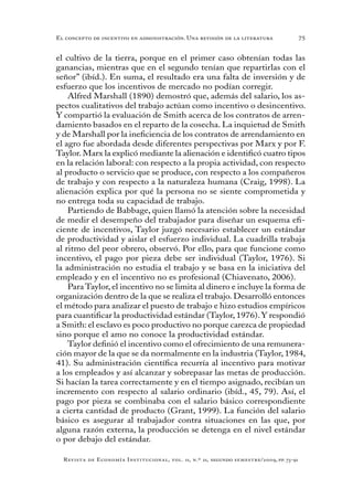 75
Revista de Economía Institucional, vol. 11, n.º 21, segundo semestre/2009, pp. 73-91
El concepto de incentivo en administración. Una revisión de la literatura
el cultivo de la tierra, porque en el primer caso obtenían todas las
ganancias, mientras que en el segundo tenían que repartirlas con el
señor” (ibíd.). En suma, el resultado era una falta de inversión y de
esfuerzo que los incentivos de mercado no podían corregir.
Alfred Marshall (1890) demostró que, además del salario, los as-
pectos cualitativos del trabajo actúan como incentivo o desincentivo.
Y compartió la evaluación de Smith acerca de los contratos de arren-
damiento basados en el reparto de la cosecha. La inquietud de Smith
y de Marshall por la ineficiencia de los contratos de arrendamiento en
el agro fue abordada desde diferentes perspectivas por Marx y por F.
Taylor. Marx la explicó mediante la alienación e identificó cuatro tipos
en la relación laboral: con respecto a la propia actividad, con respecto
al producto o servicio que se produce, con respecto a los compañeros
de trabajo y con respecto a la naturaleza humana (Craig, 1998). La
alienación explica por qué la persona no se siente comprometida y
no entrega toda su capacidad de trabajo.
Partiendo de Babbage, quien llamó la atención sobre la necesidad
de medir el desempeño del trabajador para diseñar un esquema efi-
ciente de incentivos, Taylor juzgó necesario establecer un estándar
de productividad y aislar el esfuerzo individual. La cuadrilla trabaja
al ritmo del peor obrero, observó. Por ello, para que funcione como
incentivo, el pago por pieza debe ser individual (Taylor, 1976). Si
la administración no estudia el trabajo y se basa en la iniciativa del
empleado y en el incentivo no es profesional (Chiavenato, 2006).
Para Taylor, el incentivo no se limita al dinero e incluye la forma de
organización dentro de la que se realiza el trabajo. Desarrolló entonces
el método para analizar el puesto de trabajo e hizo estudios empíricos
para cuantificar la productividad estándar (Taylor, 1976).Y respondió
a Smith: el esclavo es poco productivo no porque carezca de propiedad
sino porque el amo no conoce la productividad estándar.
Taylor definió el incentivo como el ofrecimiento de una remunera-
ción mayor de la que se da normalmente en la industria (Taylor, 1984,
41). Su administración científica recurría al incentivo para motivar
a los empleados y así alcanzar y sobrepasar las metas de producción.
Si hacían la tarea correctamente y en el tiempo asignado, recibían un
incremento con respecto al salario ordinario (ibíd., 45, 79). Así, el
pago por pieza se combinaba con el salario básico correspondiente
a cierta cantidad de producto (Grant, 1999). La función del salario
básico es asegurar al trabajador contra situaciones en las que, por
alguna razón externa, la producción se detenga en el nivel estándar
o por debajo del estándar.
 