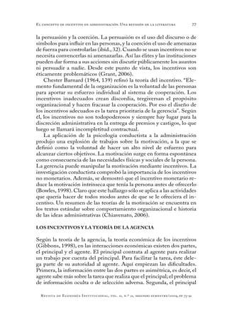 77
Revista de Economía Institucional, vol. 11, n.º 21, segundo semestre/2009, pp. 73-91
El concepto de incentivo en administración. Una revisión de la literatura
la persuasión y la coerción. La persuasión es el uso del discurso o de
símbolos para influir en las personas, y la coerción el uso de amenazas
de fuerza para controlarlas (ibíd., 32). Cuando se usan incentivos no se
necesita convencerlas ni amenazarlas. Así las élites y las instituciones
pueden dar forma a sus acciones sin discutir públicamente los asuntos
ni persuadir a nadie. Desde este punto de vista, los incentivos son
éticamente problemáticos (Grant, 2006).
Chester Barnard (1964, 139) refinó la teoría del incentivo. “Ele-
mento fundamental de la organización es la voluntad de las personas
para aportar su esfuerzo individual al sistema de cooperación. Los
incentivos inadecuados crean discordia, tergiversan el propósito
organizacional y hacen fracasar la cooperación. Por eso el diseño de
los incentivos adecuados es la tarea prioritaria de la gerencia”. Según
él, los incentivos no son todopoderosos y siempre hay lugar para la
discreción administrativa en la entrega de premios y castigos, lo que
luego se llamará incompletitud contractual.
La aplicación de la psicología conductista a la administración
produjo una explosión de trabajos sobre la motivación, a la que se
definió como la voluntad de hacer un alto nivel de esfuerzo para
alcanzar ciertos objetivos. La motivación surge en forma espontánea
como consecuencia de las necesidades físicas y sociales de la persona.
La gerencia puede manipular la motivación mediante incentivos. La
investigación conductista comprobó la importancia de los incentivos
no monetarios. Además, se demostró que el incentivo monetario re-
duce la motivación intrínseca que tenía la persona antes de ofrecerlo
(Bowles, 1998). Claro que este hallazgo sólo se aplica a las actividades
que quería hacer de todos modos antes de que se le ofreciera el in-
centivo. Un resumen de las teorías de la motivación se encuentra en
los textos estándar sobre comportamiento organizacional e historia
de las ideas administrativas (Chiavenato, 2006).
LOS INCENTIVOS Y LA TEORÍA DE LA AGENCIA
Según la teoría de la agencia, la teoría económica de los incentivos
(Gibbons, 1998), en las interacciones económicas existen dos partes,
el principal y el agente. El principal contrata al agente para realizar
un trabajo por cuenta del principal. Para facilitar la tarea, éste dele-
ga parte de su autoridad al agente. Aquí empiezan las dificultades.
Primera, la información entre las dos partes es asimétrica, es decir, el
agente sabe más sobre la tarea que realiza que el principal; el problema
de información oculta o de selección adversa. Segunda, el principal
 