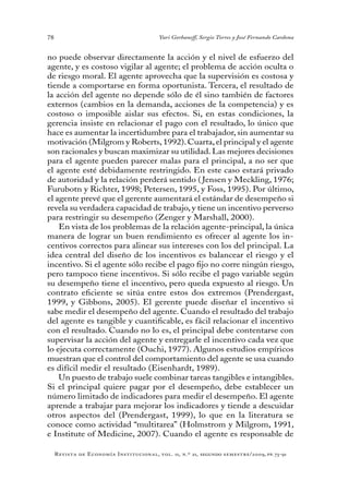 78
Revista de Economía Institucional, vol. 11, n.º 21, segundo semestre/2009, pp. 73-91
Yuri Gorbaneff, Sergio Torres y José Fernando Cardona
no puede observar directamente la acción y el nivel de esfuerzo del
agente, y es costoso vigilar al agente; el problema de acción oculta o
de riesgo moral. El agente aprovecha que la supervisión es costosa y
tiende a comportarse en forma oportunista. Tercera, el resultado de
la acción del agente no depende sólo de él sino también de factores
externos (cambios en la demanda, acciones de la competencia) y es
costoso o imposible aislar sus efectos. Si, en estas condiciones, la
gerencia insiste en relacionar el pago con el resultado, lo único que
hace es aumentar la incertidumbre para el trabajador, sin aumentar su
motivación (Milgrom y Roberts,1992).Cuarta,el principal y el agente
son racionales y buscan maximizar su utilidad. Las mejores decisiones
para el agente pueden parecer malas para el principal, a no ser que
el agente esté debidamente restringido. En este caso estará privado
de autoridad y la relación perderá sentido ( Jensen y Meckling, 1976;
Furubotn y Richter, 1998; Petersen, 1995, y Foss, 1995). Por último,
el agente prevé que el gerente aumentará el estándar de desempeño si
revela su verdadera capacidad de trabajo, y tiene un incentivo perverso
para restringir su desempeño (Zenger y Marshall, 2000).
En vista de los problemas de la relación agente-principal, la única
manera de lograr un buen rendimiento es ofrecer al agente los in-
centivos correctos para alinear sus intereses con los del principal. La
idea central del diseño de los incentivos es balancear el riesgo y el
incentivo. Si el agente sólo recibe el pago fijo no corre ningún riesgo,
pero tampoco tiene incentivos. Si sólo recibe el pago variable según
su desempeño tiene el incentivo, pero queda expuesto al riesgo. Un
contrato eficiente se sitúa entre estos dos extremos (Prendergast,
1999, y Gibbons, 2005). El gerente puede diseñar el incentivo si
sabe medir el desempeño del agente. Cuando el resultado del trabajo
del agente es tangible y cuantificable, es fácil relacionar el incentivo
con el resultado. Cuando no lo es, el principal debe contentarse con
supervisar la acción del agente y entregarle el incentivo cada vez que
lo ejecuta correctamente (Ouchi, 1977). Algunos estudios empíricos
muestran que el control del comportamiento del agente se usa cuando
es difícil medir el resultado (Eisenhardt, 1989).
Un puesto de trabajo suele combinar tareas tangibles e intangibles.
Si el principal quiere pagar por el desempeño, debe establecer un
número limitado de indicadores para medir el desempeño. El agente
aprende a trabajar para mejorar los indicadores y tiende a descuidar
otros aspectos del (Prendergast, 1999), lo que en la literatura se
conoce como actividad “multitarea” (Holmstrom y Milgrom, 1991,
e Institute of Medicine, 2007). Cuando el agente es responsable de
 
