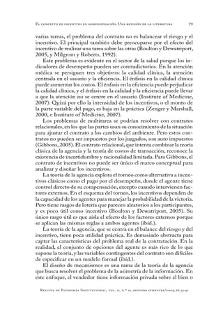 79
Revista de Economía Institucional, vol. 11, n.º 21, segundo semestre/2009, pp. 73-91
El concepto de incentivo en administración. Una revisión de la literatura
varias tareas, el problema del contrato no es balancear el riesgo y el
incentivo. El principal también debe preocuparse por el efecto del
incentivo de realizar una tarea sobre las otras (Boulton y Dewatriport,
2005, y Milgrom y Roberts, 1992).
Este problema es evidente en el sector de la salud porque los in-
dicadores de desempeño pueden ser contradictorios. En la atención
médica se persiguen tres objetivos: la calidad clínica, la atención
centrada en el usuario y la eficiencia. El énfasis en la calidad clínica
puede aumentar los costos. El énfasis en la eficiencia puede perjudicar
la calidad clínica, y el énfasis en la calidad y la eficiencia puede llevar
a que la atención no se centre en el usuario (Institute of Medicine,
2007). Quizá por ello la intensidad de los incentivos, o el monto de
la parte variable del pago, es baja en la práctica (Zenger y Marshall,
2000, e Institute of Medicine, 2007).
Los problemas de multitarea se podrían resolver con contratos
relacionales, en los que las partes usan su conocimiento de la situación
para ajustar el contrato a los cambios del ambiente. Pero estos con-
tratos no pueden ser impuestos por los juzgados, son auto impuestos
(Gibbons,2005).El contrato relacional,que intenta combinar la teoría
clásica de la agencia y la teoría de costos de transacción, reconoce la
existencia de incertidumbre y racionalidad limitada. Para Gibbons, el
contrato de incentivos no puede ser único el marco conceptual para
analizar y diseñar los incentivos.
La teoría de la agencia explora el torneo como alternativa a incen-
tivos clásicos como el pago por el desempeño, donde el agente tiene
control directo de su compensación, excepto cuando intervienen fac-
tores externos. En el esquema del torneo, los incentivos dependen de
la capacidad de los agentes para manejar la probabilidad de la victoria.
Pero tiene rasgos de lotería que parecen aleatorios a los participantes,
y es poco útil como incentivo (Boulton y Dewatriport, 2005). Su
único rasgo útil es que aísla el efecto de los factores externos porque
se aplican las mismas reglas a ambos agentes (ibíd.).
La teoría de la agencia, que se centra en el balance del riesgo y del
incentivo, tiene poca utilidad práctica. Es demasiado abstracta para
captar las características del problema real de la contratación. En la
realidad, el conjunto de opciones del agente es más rico de lo que
supone la teoría, y las variables contingentes del contrato son difíciles
de especificar en un modelo formal (ibíd.).
El diseño de mecanismos es una rama de la teoría de la agencia
que busca resolver el problema de la asimetría de la información. En
este enfoque, el vendedor tiene información privada sobre el bien o
 