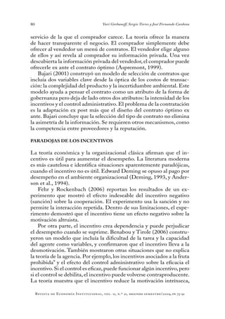 80
Revista de Economía Institucional, vol. 11, n.º 21, segundo semestre/2009, pp. 73-91
Yuri Gorbaneff, Sergio Torres y José Fernando Cardona
servicio de la que el comprador carece. La teoría ofrece la manera
de hacer transparente el negocio. El comprador simplemente debe
ofrecer al vendedor un menú de contratos. El vendedor elige alguno
de ellos y así revela al comprador su información privada. Una vez
descubierta la información privada del vendedor, el comprador puede
ofrecerle ex ante el contrato óptimo (Aspremont, 1999).
Bajari (2001) construyó un modelo de selección de contratos que
incluía dos variables clave desde la óptica de los costos de transac-
ción: la complejidad del producto y la incertidumbre ambiental. Este
modelo ayuda a pensar el contrato como un atributo de la forma de
gobernanza pero deja de lado otros dos atributos: la intensidad de los
incentivos y el control administrativo. El problema de la contratación
es la adaptación ex post más que el diseño del contrato óptimo ex
ante. Bajari concluye que la selección del tipo de contrato no elimina
la asimetría de la información. Se requieren otros mecanismos, como
la competencia entre proveedores y la reputación.
PARADOJAS DE LOS INCENTIVOS
La teoría económica y la organizacional clásica afirman que el in-
centivo es útil para aumentar el desempeño. La literatura moderna
es más cautelosa e identifica situaciones aparentemente paradójicas,
cuando el incentivo no es útil. Edward Deming se opuso al pago por
desempeño en el ambiente organizacional (Deming, 1993, y Ander-
son et al., 1994).
Fehr y Rockenbach (2006) reportan los resultados de un ex-
perimento que mostró el efecto indeseable del incentivo negativo
(sanción) sobre la cooperación. El experimento usa la sanción y no
permite la interacción repetida. Dentro de sus limitaciones, el expe-
rimento demostró que el incentivo tiene un efecto negativo sobre la
motivación altruista.
Por otra parte, el incentivo crea dependencia y puede perjudicar
el desempeño cuando se suprime. Benabou y Tirole (2006) constru-
yeron un modelo que incluía la dificultad de la tarea y la capacidad
del agente como variables, y confirmaron que el incentivo lleva a la
desmotivación. También mostraron otras situaciones que no explica
la teoría de la agencia. Por ejemplo, los incentivos asociados a la fruta
prohibida” y el efecto del control administrativo sobre la eficacia el
incentivo. Si el control es eficaz, puede funcionar algún incentivo, pero
si el control se debilita, el incentivo puede volverse contraproducente.
La teoría muestra que el incentivo reduce la motivación intrínseca,
 