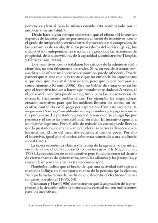 81
Revista de Economía Institucional, vol. 11, n.º 21, segundo semestre/2009, pp. 73-91
El concepto de incentivo en administración. Una revisión de la literatura
pero no es claro si pasa lo mismo cuando está acompañado por el
empoderamiento (ibíd.).
Desde hace algún tiempo se detectó que el efecto del incentivo
depende de factores que no pertenecen al menú de incentivos, como
el grado de integración vertical entre el proveedor y el comprador, de
las economías de escala, de si los proveedores del servicio (p. ej., los
médicos) son independientes o actúan en grupo, de las relaciones de
propiedad, de la supervisión y de la capacidad administrativa (Douglas
y Christianson, 2004).
Los incentivos, como señalaron los críticos de la administración
científica, no son éticamente neutrales. Si A, en vez de intentar per-
suadir a B, le ofrece un incentivo económico, puede ofenderlo. Puede
parecer que A cree que B es tonto y que no entiende los argumentos
o que cree que B es malintencionado, pero que puede comprar su
consentimiento (Grant, 2006). Para no hablar de situaciones en las
que el incentivo induce a hacer algo moralmente dudoso. A veces, el
objetivo del incentivo puede ser legítimo, pero las consecuencias de
ofrecerlo, éticamente problemáticas. Por ejemplo, las aseguradoras
crearon incentivos para que los médicos limiten los costos, un in-
centivo contenido en el pago por capitación. Con este esquema, la
aseguradora “entrega” sus afiliados a una prestadora y le paga una tarifa
fija por usuario. La prestadora gana la diferencia entre el pago fijo por
persona y el costo de prestación del servicio. El incentivo apunta a
un objetivo legítimo. Pero el afán de reducir los costos puede llevar a
que la prestadora, de manera amoral, eleve las barreras de acceso para
los usuarios. El uso del incentivo equivale al uso del poder. Por ello
el incentivo, igual que el poder, debe estar sometido a una auditoría
moral (ibíd.).
La teoría económica clásica y la teoría de la agencia no permiten
entender el papel de la reputación como incentivo (de Miguel et al.,
1998). La reputación no es el incentivo pero funciona como tal dentro
de ciertas formas de gobernanza, como las alianzas y las jerarquías, y
carece de importancia en las transacciones spot.
Flamholtz indica que el hecho de que una actividad esté sujeta a
medición influye en el comportamiento de la persona que la ejecuta,
“aunque la meta-teoría de medición que describe el efecto conductual
no existe por ahora” (1996, 54).
Grossman y Hart (1986) demostraron que la asignación de la pro-
piedad y la decisión sobre la integración vertical no son indiferentes
para los incentivos.
 
