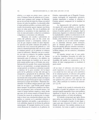 146 REVISTA ESTUDlOS No. 21/2008/ ISSN: 1659-1925/137-148
relativo y es mejor en ciertos casos y peor en
otros. Cualquier forma de gobierno no es conve-
niente para cualquier país, porque «la libertad,
por no ser un fruto de todos los climas, no está al
alcance de todos los pueblos». La discusión sobre
el mejor gobierno posible es un tema estéril, pues
resulta inconveniente querer imponer una forma
única en todas partes. Por eso el problema del
gobierno es secundario, lo más importante con-
siste en estar prevenidos a observar su tendencia
a degenerar y a traicionar a la soberanía.
Rousseau nos enseña a prevenirnos en
contra del gobierno, pues en éste existe una
propensión natural a corromperse, incluso en
caso de que empiece siendo un mero deposita-
rio ejecutivo del poder soberano del pueblo. La
máxima del vicio esencial del gobierno es: «Así
como la voluntad particular obra sin cesar contra
la voluntad general, así el gobierno se esfuerza
contra la soberanía». Mientras esto no se entien-
da con toda su evidencia, los pueblos seguirán
esclavizados. El gobierno es solo un cuerpo
intermedio entre el soberano y los súbditos, un
grupo determinado de hombres en el seno del
gran cuerpo político que es el Estado, una socie-
dad parcial en la grande. Este cuerpo intermedio
tiene su «yo particular», su propia naturaleza de
cuerpo parcial, su tendencia a aumentar su poder
a expensas de la gran sociedad. Así la mayor
parte de los gobiernos no han sido más que la
usurpación y apropiación de la soberanía: «Este
es el vicio inherente e inevitable que desde el
nacimiento del cuerpo político tiende sin tregua a
destruirlo, de igual forma que la vejez y la muerte
destruyen el cuerpo del hombre». Panorama des-
alentador. Si la Roma antigua pereció, que cuidó
tanto de sus leyes, «¿qué Estado puede esperar
durar siempre? Si queremos establecer uno dura-
dero, no pensemos, pues, en hacerla eterno». Así
como el cuerpo humano empieza a morir desde
que nace, de la misma manera el Estado lleva en
sí mismo las causas de su destrucción. Lo impor-
tante es hacer una constitución robusta cuya vida
política se sustente en la autoridad soberana o
poder legislativo del pueblo, y que prevalezca y
se le subordine alguna de las formas de gobierno
mencionadas. El ejemplo histórico de la aristo-
cracia Rousseau la visual izó en el gobierno de
Ginebra, representado por el Pequeño Consejo,
cuerpo restringido de magistrados ejecutores,
siempre impulsados a usurpar al soberano o
Consejo general, compuesto de la totalidad de
ciudadanos.
La degeneración del gobierno significa
«la muerte del cuerpo político», y son los abu-
sos del gobierno en contra del Estado, los que
toman el nombre genérico de anarquía. Aquí la
democracia degenera en oclocracia (mandato de
la muchedumbre o plebe), la aristocracia en oli-
garquía (mandato de los ricos), y la monarquía en
tiranía, como sinónimo de despotismo.
Cuando se cae en estos niveles anárqui-
cos, la autoridad soberana puede retomarse,
pues la voluntad general es «indestructible».
Para ello pueden aplicarse remedios normales y
excepcionales. El modelo roussoniano es el de
la Roma antigua, con sus comicios y dictaduras
temporales.
El remedio normal ante el caos políti-
co son las Asambleas frecuentes de todos los
ciudadanos, pues la soberanía la constituye la
Asamblea del pueblo en corporación y el fin
último de tales congregaciones es mantener el
pacto social:
«Al no tener el soberano otra fuerza que el
poder legislativo, no actúa más que por leyes,
y no siendo las leyes más que actos auténticos
de la voluntad general, el soberano sólo podría
actuar cuando el pueblo está reunido. ¡El pue-
blo reunido], dirá alguien. [Que quimera! Es
una quimera hoy, pero no lo era hace dos mil
años. ¿Han cambiado los hombres de naturale-
za?» (p. 93).
Cuando la ley manda la realización de la
Asamblea, el poder del gobierno cesa, el poder
ejecutivo queda suspendido. Estos actos políticos
significan el horror de los jefes, la coraza del
gran cuerpo político y el freno del gobierno.
El remedio excepcional que aplicó Roma
para salvar sus instituciones fue la «dictadura»,
donde se le entregaba el poder al más digno y
capaz para que restaurara el orden y salvara al
Estado de perecer. Una medida extrema en cri-
sis extremas. Así como se apeló a un personaje
 