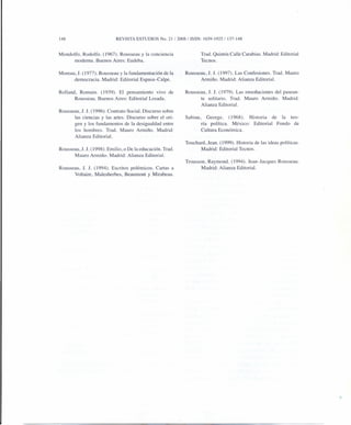 148 REVISTA ESTUDIOS No. 21/2008/ ISSN: 1659-1925/137-148
Mondolfo, Rodolfo. (1967). Rousseau y la conciencia
moderna. Buenos Aires: Eudeba.
Moreau, J. (1977). Rousseau y la fundamentación de la
democracia. Madrid: Editorial Espasa-Calpe.
Rolland, Romain. (1939). El pensamiento vivo de
Rousseau. Buenos Aires: Editorial Losada.
Rousseau, J. J. (1996). Contrato Social. Discurso sobre
las ciencias y las artes. Discurso sobre el ori-
gen y los fundamentos de la desigualdad entre
los hombres. Trad. Mauro Armiño. Madrid:
Alianza Editorial.
Rousseau, J.l. (1998). Emilio, o De la educación. Trad.
Mauro Armiño. Madrid: Alianza Editorial.
Rousseau, 1. 1. (1994). Escritos polémicos. Cartas a
Voltaire, Malesherbes, Beaumont y Mirabeau.
Trad. Quintín Calle Carabias. Madrid: Editorial
Tecnos.
Rousseau, J. 1. (1997). Las Confesiones. Trad. Mauro
Armiño. Madrid: Alianza Editorial.
Rousseau, 1. 1. (1979). Las ensoñaciones del pasean-
te solitario. Trad. Mauro Armiño. Madrid:
Alianza Editorial.
Sabine, George. (1968). Historia de la teo-
ría política. México: Editorial Fondo de
Cultura Económica.
Touchard, lean. (1999). Historia de las ideas políticas.
Madrid: Editorial Tecnos.
Trousson, Raymond. (1994). lean-Jacques Rousseau.
Madrid: Alianza Editorial.
 