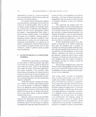138 REVISTA ESTUDIOS No. 21/2008/ ISSN: 1659-1925/137-148
autenticidad y la mala fe, o como un precursor
de la posmodernidad, al haber sido un crítico del
progreso y la cultura moderna.
El Contrato Social de Rousseau significa
un prisma desde el cual pueden verse los diversos
colores de la realidad política. Pero no sólo de
su tiempo, porque también nos permiten repen-
sar nociones que se enfrentan como libertad o
derecho del más fuerte, participación política
del pueblo o representatividad, bien común o
interés privado, unidad política o divisibilidad
de poderes de la república, voluntad general o
pluralismo político, soberanía o gobierno. Estas
problemáticas se analizan en este artículo, prin-
cipalmente relacionándolas con aspectos de la
política contemporánea, sobre todo para destacar
la necesidad de fomentar Estados cada vez más
soberanos y donde el gobierno ejerza un papel
menos protagónico.
I. EL PACTO SOCIAL Y LA VOLUNTAD
GENERAL
«El hombre ha nacido libre, y sin embargo,
en todas partes se halla encadenado. Hay quien
se cree amo de los demás, cuando no deja de ser
más esclavo que ellos. ¿Cómo se ha producido
este cambio? Lo ignoro. ¿Qué puede legitimarlo?
Creo poder responder a esta cuestión». Estas
líneas famosas dan apertura al Contrato Social y
su autor es claro de que no trata de referirse a un
asunto de historia, sino de legitimidad, de dere-
cho a la libertad humana como una característica
natural e inalienable.
Nadie debe atentar o despojar de la liber-
tad a ningún ser humano bajo ningún pretexto
y, en caso de hacerla, su dominio es ilegítimo.
Por eso la obligación social no podría fundarse
legítimamente en la fuerza. Así las cosas, no hay
derecho del más fuerte. Se obedece por necesi-
dad y no por deber, incluso se deja de obedecer
cuando la fuerza cesa.
Rousseau critica la máxima de San Pablo,
según la cual «todo poder viene de Dios», reco-
mendando la obediencia pasiva a los esclavos
(Colosenses, III, 22-25). En su lugar, se antepone
el ejemplo del Cíclope que había encerrado en su
caverna a Ulises y sus compañeros con el fin de
devorarlos, y que éstos en lugar de aguardar con
tranquilidad a que les tocara su turno, más bien
se revelaron picándole su único ojo mediante
un engaño.
Otro argumento que tampoco tiene vali-
dez es que la obligación social está fundada en la
autoridad del padre, y que el gobernante vendría a
ser su sustituto. Todas estas son tesis absolutistas,
que creen que «el género humano pertenece a un
centenar de hombres», o que «la especie humana
se divide en rebaños de ganado, cada uno con su
jefe que lo guarda para devorarlo», y «que los
reyes son dioses y los pueblos animales».
El único fundamento legítimo de la obli-
gación se encuentra en el contrato establecido
entre todos los miembros que se integran en
sociedad, con el fin de no perder la libertad origi-
nal y ganar los beneficios que derivan de la vida
asociada. En esta línea Rousseau se traza como
objetivo: «Encontrar una forma de asociación
que defienda y proteja de toda la fuerza común
la persona y los bienes de cada asociado, y por la
cual, uniéndose cada uno a todos, no obedezca,
sin embargo, más que a sí mismo y quede tan
libre como antes».
Existe un giro vertiginoso que se opera del
Discurso sobre la desigualdad al Contrato Social,
pues ya no se focaliza los factores negativos de la
sociabilidad, sino que se subrayan las prerrogati-
vas de vivir en comunidad:
«Este pasaje desde el estado de naturaleza
hasta el estado social produce en el hombre un
cambio muy notable, reemplazando en su con-
ducta el instinto por la justicia y otorgando a
sus acciones unas relaciones morales de las que
antes estaban exentas. Sólo así, cuando la voz
del deber sustituye el impulso físico y el derecho
sustituye el apetito, el hombre que hasta enton-
ces se había limitado a contemplarse a sí mismo,
se ve obligado a actuar según otros principios,
consultando con su razón antes de escuchar
a sus inclinaciones. Sin embargo, aunque en
este nuevo estado se prive de muchas de las
ventajas que le concede la naturaleza, obtiene
compensaciones muy grandes, sus facultades se
ejercitan y se amplían, sus ideas se desarrollan,
 
