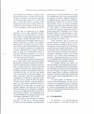 CAÑAS: El Contrato social de Rousseau: el problema de la natural enemistad ...
sus sentimientos se ennoblecen y su alma se eleva
hasta un grado tal que -si el mal uso de la nueva
condición a menudo no le degradase, haciendo
que baje más abajo incluso de su nivel origi-
nario- tendría que bendecir sin pausa el feliz
instante que lo arrancó para siempre de allí, con-
virtiendo al animal estúpido y limitado que era,
en un ser inteligente, en un hombre» (pp. 26-27).
He aquí la recuperación de la antigua
naturaleza, esta vez bajo condiciones sociales.
Ello consiste en una traslación de un estado a
otro, donde no se puede dejar de ganar. En torno
a estos puntos comenta Chevallier (1972, 152):
«La transformación del hombre natural en ciu-
dadano transformó sus instintos, los modificó
químicamente. El hombre fue, para su bien y
para el bien de todos, desnaturado por la institu-
ción social legítima (opuesta a la sociedad falsa
e injusta, estigmatizada en el famoso Discurso
sobre el origen de la desigualdad, anterior al
Contrato). El hombre transportó su "yo a la uni-
dad común, de suerte que cada particular no se
cree ya uno, sino parte del todo"».
Este principio de regeneración estaría dado
por un nuevo orden social, cuyo poder legítimo
que garantiza el verdadero contrato está constitui-
do por la voluntad general: «Cada uno de nosotros
pone en común su persona y todo su poder bajo
la suprema dirección de la voluntad general, y
recibimos en cuerpo a cada miembro como parte
indivisible del todo» (p. 23). Esta frase apunta
a que cada asociado se priva por completo, con
todos sus derechos, a favor de la comunidad. Por
consiguiente, la condición es igual para todos,
pues cada uno se compromete hacia los demás.
O dicho en otros términos, cada uno dándose a
todos, no se da a nadie en particular. Por eso la
elaboración de un nuevo tipo de sociedad con
derechos legítimos sólo puede darse con plena
libertad de parte de sus contratantes, tratándose
de un acto de deliberación previa. En este sen-
tido Grimsley considera: «La constitución de la
sociedad depende de una opción racional y no de
sentimientos espontáneos» (1977, p. 119).
¿Pero qué es exactamente la «voluntad
general»? La idea de la voluntad general
presupone una alta moralidad o una regeneración
139
moral, pues es «en cada individuo un acto puro
del entendimiento que razona, permaneciendo
las pasiones en silencio». Significa renunciar a
los intereses egoístas y particulares, en beneficio
del bienestar colectivo. No se trata de la tota-
lidad absoluta, sino de la mayoría moralmente
calificada, para decidir sobre el bienestar general
o el bien común. La voluntad general implica
un estado de conciencia moral para decidir el
destino general de la comunidad. Así lo explica
Hampsher-Monk: «La voluntad general es aque-
llo que la Asamblea soberana de todos los ciuda-
danos debe decidir, si sus deliberaciones fueran
tal como deben ser» (1996, p. 216).
Puede apreciarse que de acuerdo con
Rousseau existen tres períodos sobre los cuales
pasa el ser humano: el estado de inocencia, carac-
terizado por el estado natural, el de decadencia,
caracterizado por el estado social vigente, y el de
restauración moral, caracterizado por el contrato
social. Asimismo, en el estado de naturaleza pre-
dominaba la obediencia humana a los instintos
naturales, en el estado social predominan las
pasiones y voluntades particulares, y en el contra-
to social predominaría la obediencia humana a la
voluntad general y a los derechos legítimos.
La verdadera libertad, que supone una
previa moralidad, es la facultad de hacer prevale-
cer sobre la voluntad particular la voluntad gene-
ral, eliminando el amor de sí mismo en beneficio
del amor del grupo. Su origen se remonta de la
piedad natural hacia el prójimo, transformada
mediante la educación moral al plano político del
interés común, al de la solidaridad como el valor
más elevado.
La teoría política de Rousseau es una
radical socialización humana, una total colecti-
vización, con el propósito de que no aparezcan
y pululen los intereses privados. En este sentido
el contrato social garantiza una igualdad, pues
todos los asociados tienen iguales derechos en el
seno de la comunidad.
11. LA SOBERANÍA
El soberano es la voluntad general,
y como voluntad, es actividad, decisión. El
 