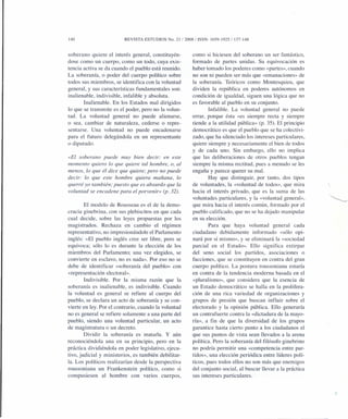140 REVISTA ESTUDIOS No. 21 /2008/ISSN: 1659-1925/137-148
soberano quiere el interés general, constituyén-
dose como un cuerpo, como un todo, cuya exis-
tencia activa se da cuando el pueblo está reunido.
La soberanía, o poder del cuerpo político sobre
todos sus miembros, se identifica con la voluntad
general, y sus características fundamentales son:
inalienable, indivisible, infalible y absoluta.
Inalienable. En los Estados mal dirigidos
lo que se transmite es el poder, pero no la volun-
tad. La voluntad general no puede alienarse,
o sea, cambiar de naturaleza, cederse o repre-
sentarse. Una voluntad no puede encadenarse
para el futuro delegándola en un representante
o diputado:
«El soberano puede muy bien decir: en este
momento quiero lo que quiere tal hombre, o, al
menos, lo que él dice que quiere; pero no puede
decir: lo que este hombre quiera mañana, lo
querré yo también; puesto que es absurdo que la
voluntad se encadene para el porvenir» (p. 32).
El modelo de Rousseau es el de la demo-
cracia ginebrina, con sus plebiscitos en que cada
cual decide, sobre las leyes propuestas por los
magistrados. Rechaza en cambio el régimen
representativo, no impresionándole el Parlamento
inglés: «El pueblo inglés cree ser libre, pero se
equivoca; sólo lo es durante la elección de los
miembros del Parlamento; una vez elegidos, se
convierte en esclavo, no es nada». Por eso no se
debe de identificar «soberanía del pueblo» con
«representación electoral».
Indivisible. Por la misma razón que la
soberanía es inalienable, es indivisible. Cuando
la voluntad es general se refiere al cuerpo del
pueblo, se declara un acto de soberanía y se con-
vierte en ley. Por el contrario, cuando la voluntad
no es general se refiere solamente a una parte del
pueblo, siendo una voluntad particular, un acto
de magistratura o un decreto.
Dividir la soberanía es matarla. Y aún
reconociéndola una en su principio, pero en la
práctica dividiéndola en poder legislativo, ejecu-
tivo, judicial y ministerios, es también debilitar-
la. Los políticos realizarían desde la perspectiva
roussoniana un Frankenstein político, como si
compusiesen al hombre con varios cuerpos,
como si hiciesen del soberano un ser fantástico,
formado de partes unidas. Su equivocación es
haber tomado los poderes como «partes», cuando
no son ni pueden ser más que «emanaciones» de
la soberanía. Teóricos como Montesquieu, que
dividen la república en poderes autónomos en
condición de igualdad, siguen una lógica que no
es favorable al pueblo en su conjunto.
Infalible. La voluntad general no puede
errar, porque ésta «es siempre recta y siempre
tiende a la utilidad pública» (p. 35). El principio
democrático es que el pueblo que se ha colectivi-
zado, que ha silenciado los intereses particulares,
quiere siempre y necesariamente el bien de todos
y de cada uno. Sin embargo, ello no implica
que las deliberaciones de otros pueblos tengan
siempre la misma rectitud, pues a menudo se les
engaña y parece querer su mal.
Hay que distinguir, por tanto, dos tipos
de voluntades, la «voluntad de todos», que mira
hacia el interés privado, que es la suma de las
voluntades particulares, y la «voluntad general»,
que mira hacia el interés común, formado por el
pueblo calificado, que no se ha dejado manipular
en su elección.
Para que haya voluntad general cada
ciudadano debidamente informado «sólo opi-
nará por sí mismo», y se eliminará la «sociedad
parcial en el Estado». Ello significa extirpar
del seno social los partidos, asociaciones o
facciones, que se constituyen en contra del gran
cuerpo político. La postura roussoniana estaría
en contra de la tendencia moderna basada en el
«pluralismo», que considera que la esencia de
un Estado democrático se halla en la prolifera-
ción de una rica variedad de organizaciones y
grupos de presión que buscan influir sobre el
electorado y la opinión pública. Ello generaría
un contrafuerte contra la «dictadura de la mayo-
ría», a fin de que la diversidad de los grupos
garantice hasta cierto punto a los ciudadanos el
que sus puntos de vista sean llevados a la arena
política. Pero la soberanía del filósofo ginebrino
no podría permitir una «competencia entre par-
tidos», una elección periódica entre líderes polí-
ticos, pues todos ellos no son más que enemigos
del conjunto social, al buscar llevar a la práctica
sus intereses particulares.
 