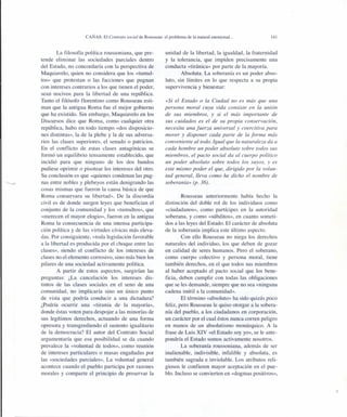 CAÑAS: El Contrato social de Rousseau: el problema de la natural enemistad ...
La filosofía política roussoniana, que pre-
tende eliminar las sociedades parciales dentro
del Estado, no concordaría con la perspectiva de
Maquiavelo, quien no considera que los «tumul-
tos» que protestan o las facciones que pugnan
con intereses contrarios a los que tienen el poder,
sean nocivos para la libertad de una república.
Tanto el filósofo florentino como Rousseau esti-
man que la antigua Roma fue el mejor gobierno
que ha existido. Sin embargo, Maquiavelo en los
Discursos dice que Roma, como cualquier otra
república, hubo en todo tiempo «dos disposicio-
nes distintas», la de la plebe y la de sus adversa-
rios las clases superiores, el senado o patricios.
En el conflicto de estas clases antagónicas se
formó un equilibrio tensamente establecido, que
incidió para que ninguno de los dos bandos
pudiese oprimir o pisotear los intereses del otro.
Su conclusión es que «quienes condenan las pug-
nas entre nobles y plebeyos están denigrando las
cosas mismas que fueron la causa básica de que
Roma conservara su libertad». De la discordia
civil es de donde surgen leyes que benefician el
conjunto de la comunidad y los «tumultos», que
«merecen el mayor elogio», fueron en la antigua
Roma la consecuencia de una intensa participa-
ción política y de las virtudes cívicas más eleva-
das. Por consiguiente, «toda legislación favorable
a la libertad es producida por el choque entre las
clases», siendo el conflicto de los intereses de
clases no el elemento corrosivo, sino más bien los
pilares de una sociedad activamente política.
A partir de estos aspectos, surgirían las
preguntas: ¿La cancelación los intereses dis-
tintos de las clases sociales en el seno de una
comunidad, no implicaría sino un único punto
de vista que podría conducir a una dictadura?
¿Podría ocurrir una «tiranía de la mayoría»,
donde éstas voten para despojar a las minorías de
sus legítimos derechos, actuando de una forma
opresora y transgrediendo el sustento igualitario
de la democracia? El autor del Contrato Social
argumentaría que esa posibilidad se da cuando
prevalece la «voluntad de todos», como reunión
de intereses particulares o masas engañadas por
las «sociedades parciales». La voluntad general
acontece cuando el pueblo participa por razones
morales y comparte el principio de preservar la
141
unidad de la libertad, la igualdad, la fraternidad
y la tolerancia, que impiden precisamente una
conducta «tiránica» por parte de la mayoría.
Absoluta. La soberanía es un poder abso-
luto, sin límites en lo que respecta a su propia
supervivencia y bienestar:
«Si el Estado o la Ciudad no es más que una
persona moral cuya vida consiste en la unión
de sus miembros, y si el más importante de
sus cuidados es el de su propia conservación,
necesita una fuerza universal y coercitiva para
mover y disponer cada parte de la forma más
conveniente al todo. Igual que la naturaleza da a
cada hombre un poder absoluto sobre todos sus
miembros, el pacto social da al cuerpo político
un poder absoluto sobre todos los suyos, y es
este mismo poder el que, dirigido por la volun-
tad general, lleva como he dicho el nombre de
soberanía» (p. 36).
Rousseau anteriormente había hecho la
distinción del doble rol de los individuos como
«ciudadanos», como partícipes en la autoridad
soberana, y como «súbditos», en cuanto someti-
dos a las leyes del Estado. El carácter de absoluta
de la soberanía implica este último aspecto.
Con ello Rousseau no niega los derechos
naturales del individuo, los que deben de gozar
en calidad de seres humanos. Pero el soberano,
como cuerpo colectivo y persona moral, tiene
también derechos, en el que todos sus miembros
al haber aceptado el pacto social que los bene-
ficia, deben cumplir con todas las obligaciones
que se les demande, siempre que no sea «ninguna
cadena inútil a la comunidad».
El término «absoluto» ha sido quizás poco
feliz, pero Rousseau le quiso otorgar a la sobera-
nía del pueblo, a los ciudadanos en corporación,
un carácter por el cual éstos nunca corren peligro
en manos de un absolutismo monárquico. A la
frase de Luis XIV «el Estado soy yo», se le ante-
pondría el Estado somos activamente nosotros.
La soberanía roussoniana, además de ser
inalienable, indivisible, infalible y absoluta, es
también sagrada e inviolable. Los atributos reli-
giosos le confieren mayor aceptación en el pue-
blo. Incluso se convierten en «dogmas positivos»,
 