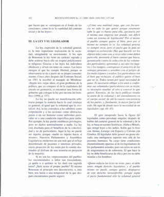 142 REVISTA ESTUDIOS No. 21/2008/ ISSN: 1659-1925/137-148
que hacen que se «arraiguen en el fondo de los
corazones», como lo es la «santidad del contrato
social y de las leyes».
111. LA LEY Y EL LEGISLADOR
La ley, expresión de la voluntad general,
es la más importante realización de la socie-
dad, otorgándole su movimiento. A los ojos
de Rousseau la ley tiene un carácter sagrado y
debe sentirse hacia ella un respeto prácticamen-
te religioso. Gracias a las leyes los individuos
obedecen y sirven sin tener un «amo». Las leyes
otorgan al que las cumple libertad, porque su
observancia se da a partir de su propio consenti-
miento. Cinco años después del Contrato Social,
en 1767, le escribió al marqués de Mirabeau:
«Según mis viejas ideas, el gran problema de la
política, que yo comparo al de la cuadratura del
círculo en geometría, es encontrar una forma de
gobierno que coloque la ley por encima del hom-
bre» (1994, p. 157).
La ley no puede ser manifestación arbi-
traria porque la materia hacia la cual estatuye
es general, al igual que la voluntad que la cris-
talizó. Así, la ley considera a los súbditos como
corporación y a las acciones como abstractas,
jamás a un ser humano como individuo parti-
cular ni a una condición específica para nadie.
Por ejemplo, la ley puede establecer privilegios,
pero no darlos nominalmente a nadie. La ley
está diseñada para el beneficio de la colectivi-
dad y no de particulares. Aquí la ley no puede
ser injusta, porque «nadie es injusto hacia sí
mismo». Nuestros Parlamentos y Asambleas
Legislativas modernos no son más que el reflejo
desordenado de pasiones e intereses privados,
cuyos proyectos de ley están por lo común des-
tinados al disfrute de una minoría en perjuicio
de la mayoría.
Si no son los «representantes del pueblo»
los encomendados a labor tan trascendente,
¿a quién o a quiénes se les dará esa sagrada
tarea? ¿Será acaso el propio pueblo? El mismo
Rousseau al principio nos desconcierta, o, más
bien, nos lanza a una tempestad de la que des-
pués encontramos puerto seguro:
«¿Cómo una multitud ciega, que con frecuen-
cia no sabe lo que quiere porque raramente
sabe lo que es bueno para eLLa,ejecutaría por
sí misma una empresa tan grande, tan difícil
como un sistema de legislación? Por sí mismo
el pueblo siempre quiere el bien, pero por sí
mismo no siempre lo ve. La voluntad general
es siempre recta, pero el juicio que la guía no
siempre es esclarecido. Hay que hacerle ver los
objetos tales como son, a veces tales como deben
parecerle, mostrarle el buen camino que busca,
garantizarle contra la seducción de las volunta-
des particulares, aproximar a sus ojos los luga-
res y los tiempos, contrapesar el atractivo de las
ventajas presentes y sensibles con el peligro de
los males lejanos y ocultos. Los particulares ven
el bien que rechazan; el público quiere el bien
que no ve. Todos tienen por igual necesidad de
guías. Es necesario obligar a los unos a confor-
mar sus voluntades (particulares) con su razón;
es necesario enseñar al otro a conocer lo que
quiere. Entonces, de las luces públicas resulta
la unión de la voluntad y del entendimiento en
el cuerpo social; de ahí la exacta concurrencia
de las partes, y.finalmente, la mayor fuerza del
todo. He aquí de donde nace la necesidad de un
legislador» (pp. 44-45).
El giro inesperado hacia la figura del
legislador, como personaje singular, después de
hablar del carácter general de la voluntad y de la
ley, se basa en razones históricas. Alaba a Moisés,
que otorgó leyes a los judíos, Solón que lo hizo
con Atenas, Licurgo con Esparta y Calvino con
Ginebra. El legislador debe poseer un genio ele-
vado, una inteligencia superior más allá de las
pasiones humanas. Su cargo tiene condiciones
diametralmente opuestas al de los legisladores de
los parlamentos actuales, pues sus actos no son ni
de magistratura ni de soberanía. El que hace la
ley no debe beneficiarse de ella y por eso no debe
mandar a los hombres:
«Quien redacta las leyes no tiene, pues, ni debe
tener, ningún derecho legislativo, y el pueblo
mismo no puede, aunque quiera, despojarse
de este derecho intransferible; porque según
el pacto fundamental sólo la voluntad general
 