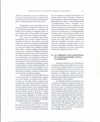 CAÑAS: El Contrato social de Rousseau: el problema de la natural enemistad ...
obliga a los particulares, y nunca se puede asegu-
rar que una voluntad particular es conforme a la
voluntad general hasta después de haberla some-
tido a los sufragios libres del pueblo» (p. 47).
El legislador es parte del Estado, pero las
leyes que realiza no las aprueba ni ejecuta, a ello
le corresponde únicamente a la soberanía del
pueblo. Con frecuencia el legislador puede ser
un extranjero, pues no hay profeta en su propia
tierra, como en el caso de Calvino en Ginebra.
Pero existen dos elementos que parecen
incompatibles: por un lado, el hecho de que un
personaje tan fuera de serie aparezca, que surja
alguien por encima del común de la humanidad,
y, por otro, que haya una autoridad que lo respal-
de. Tampoco el pueblo suele entender el lenguaje
de los sabios, y resulta complejo transmitirle las
ventajas que se derivan de algunas privaciones
que imponen las buenas leyes. Se describe que en
los Estados nacientes, al no apelarse ni a la fuerza
ni al razonamiento, se ha recurrido a simular una
intervención divina. Los «padres de las naciones»
han invocado la intervención del cielo, a fin de que
los ciudadanos «obedeciesen con libertad y porta-
sen dócilmente el yugo de la felicidad pública». El
legislador hábil ha «puesto sus decisiones en boca
de los inmortales, para arrastrar mediante la auto-
ridad divina a aquellos a quienes no podía poner
en movimiento la prudencia humana».
¿Pero el legislador lo resume Rousseau en
un mero impostor? De ninguna manera, porque
«no a todo hombre corresponde hacer hablar a
los dioses, ni ser creído cuando se anuncia como
su intérprete». Desde época inmemorial la reli-
gión ha servido como instrumento de la política y
resultaría difícil encontrar una comunidad donde
no exista del todo esa injerencia. El último capí-
tulo del Contrato Social se titula De la religión
civil, que es la «religión del ciudadano», carente
de un contenido dogmático, de donde nace la
intolerancia. Cada cual puede tener las opiniones
que le plazcan y lo más importante de la religión
es extender los lazos de sociabilidad.
Si consideramos la analogía de que antes
de construir un gran edificio se hace un estudio
de suelos que determine la factibilidad de su rea-
lización, en el caso de la labor de un legislador
143
éste «no empieza por redactar leyes buenas en sí
mismas, sino que antes examina si el pueblo al
que las destina es apto para soportarlas». Lo más
importante de las leyes, ya sean fundamentales
o constitucionales, civiles y criminales, es su
observancia. El hecho que se cumplan es algo
«que no se graba ni en el mármol ni en el bronce,
sino en los corazones de los ciudadanos»; cuando
las leyes, las instituciones y la autoridad pierden
su fuerza, ésta es reanimada por el hábito. Es en
las costumbres, usos y la opinión que depende
el éxito de la política. El legislador es un genio
creativo que sabe formar leyes convenientes
según las costumbres del lugar, mientras que
los meros imitadores realizan injertos que no
florecen, como Pedro el Grande, quien se dio a
la tarea de europeizar a los rusos, cuando debió
primero por «empezar por hacer rusos».
IV. EL GOBIERNO COMO SOSPECHOSO
DE ANTENTAR SIEMPRE CONTRA
LA SOBERANÍA
Después de hablarnos de la dificultad de
encontrar esa figura extraordinaria, de ese profe-
ta altruista de la política, aparece otro obstáculo,
que es la aplicación de la ley. La excelencia de
ley estriba en que está por encima de los seres
humanos y su objeto es lo «general». Pero eje-
cutar la leyes «reducirla a actos particulares»,
implicando que hombres determinados den órde-
nes particulares a otros hombres.
Se tendrá que recurrir a un gobierno, que
es distinto al soberano. Se trata de la tajante dis-
tinción entre el soberano, pueblo en corporación
que vota las leyes, y el gobierno, grupo de hom-
bres particulares que las ejecutan. El soberano
como voluntad general quiere, mientras que el
gobierno obra, ejecuta por medio de actos parti-
culares. En el poder legislativo como manifesta-
ción de la voluntad general, «el pueblo no puede
ser representado; pero puede y debe serio en el
poder ejecutivo, que no es más que la fuerza apli-
cada a la ley». Sin embargo, el gobierno tendrá
un papel subordinado con respecto al soberano,
pues siempre será sospechoso de «esforzarse»
por naturaleza en contra de él.
 