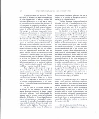 144 REVISTA ESTUDIOS No. 21 /2008/ ISSN: 1659-1925/ 137-148
El gobierno es un mal necesario. Éste no
debe tener la preponderancia que históricamente
se le ha asignado, pues es sólo «el ministro del
soberano». El gobierno no es más que un «cuer-
po intermedio establecido entre los súbditos y el
soberano para su mutua correspondencia, encar-
gado de la ejecución de las leyes y del manteni-
miento de la libertad, tanto civil como política».
Este cuerpo lo conforman magistrados, reyes,
príncipes o gobernantes, y no son legítimamente
«soberanos». No existe tampoco ningún «contra-
to» con el gobierno, pues el único pacto social es
el que fundó a la sociedad y creó la soberanía.
Con respecto al gobierno no puede haber ningún
«pacto de sumisión», por el cual la sociedad le
transfiere poderes dándose a sí misma un supe-
rior, un amo, un soberano. El único sometimiento
del Estado es hacia la ley. Por eso «los deposi-
tarios del poder ejecutivo no son los amos del
pueblo, sino sus oficiales; él puede establecerlos
y destituirlos cuando le plazca; no se trata para
ellos de contratar, sino de obedecer». El gobier-
no no tiene «en absoluto más que una comisión,
un empleo, en el cual, como simples oficiales
del soberano, ejercen en su nombre el poder de
que les hizo depositarios, y que él puede limitar,
modificar y recobrar cuando le plazca».
Este «depósito» del poder da origen a
diversas formas de gobierno. Se trata de un
criterio numérico en cuanto a la cantidad de
miembros que fungen como cuerpo intermedio
encargado de ejecutar las leyes. Cuando ha sido
«encomendado» a todo el pueblo o a su mayor
parte, se le da el nombre de democracia; cuando
se le asigna a un pequeño número, es una aristo-
cracia; y cuando recae en manos de uno solo es
una monarquía.
No se trata de la clásica división de
Aristóteles de los gobiernos legítimos. Ello
porque Rousseau distinguió de forma radical,
soberano y gobierno, y en la subordinación del
segundo hacia el primero reside la legitimidad
del poder. El Estado, en el que el pueblo como
cuerpo soberano aprueba o rechaza las leyes pro-
puestas por el legislador, funciona directamente
como poder legislativo. Si esto se cumple todo
gobierno resulta legítimo, funcionando como
poder ejecutivo. Así las cosas, el gobierno no
ejerce usurpación sobre el soberano, sino que se
limita a ser su ministro, su dependiente, su ejecu-
tor fiel de su voluntad general.
También Rousseau rompe con la antigua
discusión sobre cuál es la mejor forma de gobier-
no, porque eso es un asunto relativo en cada caso
y porque ningún autor antes de él le asignó un
carácter subalterno con respecto a la soberanía.
En el análisis de las formas de gobierno la
democracia es el «poder legislativo y ejecutivos
unidos», designa al pueblo en corporación que no
sólo vota las leyes, sino también las medidas par-
ticulares requeridas para su ejecución. Confusión
de poderes, gobierno directo en el que el mayor
número de ciudadanos realizan al mismo tiempo
los actos generales (leyes) y los actos particula-
res (aplicación de las leyes). Es un mal gobierno,
porque «no es bueno que el que hace las leyes
las ejecute, ni que el cuerpo del pueblo desvíe su
atención de las miras generales para volverla a
los objetos particulares». No hay nada más dañi-
no que la corrupción del poder legislativo, «con-
secuencia infalible de las miras particulares».
Este gobierno supone muchas cosas difíciles de
conciliar, como un Estado muy pequeño donde
el pueblo constantemente se reúna, así como una
igualdad en las clases sociales y las fortunas,
y soportar la inestabilidad de las agitaciones
internas y las guerras civiles. La desaprobación
roussoniana del gobierno democrático por su
peculiaridad de impráctico y alejado de la natu-
raleza humana se refleja en el texto:
«Tomado la palabra en el rigor de la acepción,
jamás existió verdadera democracia, ni existirá
nunca. Es contra el orden natural que el mayor
número gobierne y los menos sean gobernados.
No es concebible que el pueblo permanezca
incesantemente reunido para ocuparse de los
negocios públicos, siendo fácil comprender que
no podría delegar tal función sin que la forma
de administración cambie [. ..] Si hubiera un
pueblo de dioses, se gobernaría democrática-
mente. Un gobierno tan perfecto no conviene a
los hombres» (p. 72).
Este tipo de democracia absoluta, que se
implantó en la Atenas antigua, con sus asambleas
 