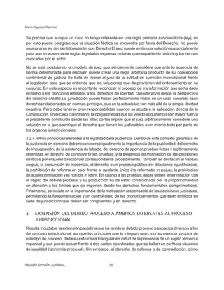 Martín Agudelo Ramírez
REVISTA OPINIÓN JURÍDICA 98
Se precisa que aunque un caso no tenga referente en una regla primaria sancionatoria (ley), no
por esto puede colegirse que la situación fáctica se encuentra por fuera del Derecho. No puede
equipararse ley (en sentido estricto) con Derecho El juez puede emitir una solución sustancialmente
justa aun en ausencia de reglas legisladas expresas o claras que respalden la petición y los hechos
invocados por el actor.
No se está postulando un modelo de juez que simplemente considere que ante la ausencia de
norma determinada para resolver, puede crear una regla arbitraria producto de su con­
cepción
sentimental de justicia Se trata de liberar al juez de la actitud de sumisión incondicional frente
al legislador, para que se entienda que las soluciones que da provienen del ordenamiento en su
conjunto. En este aspecto es importante reconocer el proceso de transformación que se ha dado
en torno a los principios referidos a los derechos de libertad, considerados desde la perspectiva
del derecho-crédito La jurisdicción puede hacer perfectamente viable en un caso concreto esos
derechos relacionados en normas-principio, que en la actualidad van más allá de la simple libertad
negativa. Pero debe tenerse gran res­
ponsabilidad cuando se acuda a la aplicación directa de la
Constitución. En el caso colom­
biano, la obligatoriedad que ha venido adquiriendo con mayor fuerza
el precedente construido desde las altas cortes impide que el juez arbitrariamente considere una
solución en la que sacrifique el derecho que tienen los justiciables a un mismo trato por parte de
los órganos jurisdiccionales.
2.2.4. Otros principios referentes a la legalidad de la audiencia. Dentro de este contexto garantista de
la audiencia en derecho debe reconocerse igualmente la importancia de la publicidad, del derecho
de impugnación, de la asistencia de letrado, del derecho de aportar pruebas lícitas y legítimamente
obtenidas, el derecho de controvertir las pruebas, y la exi­
gencia de motivación de las decisiones
emitidas por el sujeto director del correspon­
diente procedimiento. También se destacan el habeas
corpus, la presunción de inocencia, el derecho a un proceso público sin dilaciones injustificadas,
la prohibición de reforma en peor frente al apelante único (no reformatio in pejus), la prohibición
de autoincriminación y el non bis in idem. En cuanto a las pruebas, éstas deben tener relación con
el objeto del debate procesal y su producción ha de estar condicionada por la proporcionalidad
en atención a los límites que se imponen desde los derechos fundamentales comprometidos.
Finalmente, se insiste en la importancia de la motivación responsable de las decisiones judiciales,
permitiendo la fundamentación y un control claro de los pronunciamientos que sean emitidos en
sede de jurisdicción que deben ser congruentes y en derecho.
3. EXTENSIÓN DEL DEBIDO PROCESO A ÁMBITOS DIFERENTES AL PROCESO
JURISDICCIONAL
Resulta indudable la extensión paulatina que ha tenido el debido proceso a espacios diversos a los
del proceso jurisdiccional, aun­
que los principios que lo integran sean, por su esencia, propios de
este tipo de proceso, dada su estructura triangular en virtud de la presencia de un sujeto tercero e
imparcial y que puede actuar frente a dos partes coordinadas que se hallan en perfecta situ­
ación
de igualdad (isonomía procesal). Sin embargo, el derecho de defensa o de con­
tradicción, como
 
